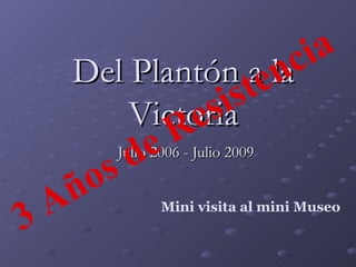 Del Plantón a la Victoria Julio 2006 - Julio 2009 Mini visita al mini Museo 3 Años de Resistencia 