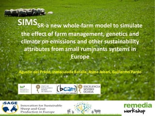 SIMSSR-a new whole-farm model to simulate
the effect of farm management, genetics and
climate on emissions and other sustainability
attributes from small ruminants systems in
Europe
Agustin del Prado, Inmaculada Batalla, Asma Jebari, Guillermo Pardo
 