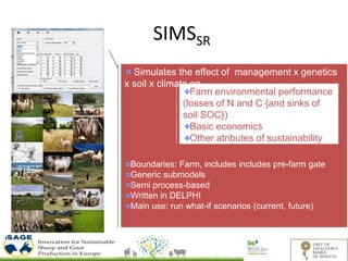 4
SIMSSR
Simulates the effect of management x genetics
x soil x climate on
Boundaries: Farm, includes includes pre-farm gate
Generic submodels
Semi process-based
Written in DELPHI
Main use: run what-if scenarios (current, future)
Farm environmental performance
(losses of N and C {and sinks of
soil SOC})
Basic economics
Other atributes of sustainability
 