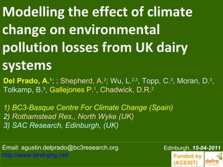 Modelling the effect of climate
change on environmental
pollution losses from UK dairy
systems
Del Prado, A.1; ; Shepherd, A.2; Wu, L.2,3, Topp, C.3, Moran, D.3,
Tolkamp, B.3, Gallejones P.1, Chadwick, D.R.2

1) BC3-Basque Centre For Climate Change (Spain)
2) Rothamstead Res., North Wyke (UK)
3) SAC Research, Edinburgh, (UK)

Email: agustin.delprado@bc3research.org           Edinburgh, 15-04-2011
http://www.land-ghg.net/                              Funded by
                                                      (AC0307)
 