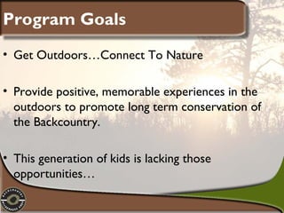 Program Goals
• Get Outdoors…Connect To Nature
• Provide positive, memorable experiences in the
outdoors to promote long term conservation of
the Backcountry.
• This generation of kids is lacking those
opportunities…

 