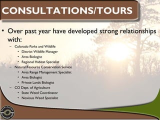 CONSULTATIONS/TOURS
• Over past year have developed strong relationships
with:
– Colorado Parks and Wildlife
• District Wildlife Manager
• Area Biologist
• Regional Habitat Specialist
– Natural Resource Conservation Service
• Area Range Management Specialist
• Area Biologist
• Private Lands Biologist
– CO Dept. of Agriculture
• State Weed Coordinator
• Noxious Weed Specialist

 