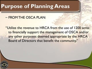 Purpose of Planning Areas
– FROM THE OSCA PLAN:
“Utilize the revenue to HRCA from the use of 1200 acres
to financially support the management of OSCA and/or
any other purposes deemed appropriate by the HRCA
Board of Directors that benefit the community.”

 