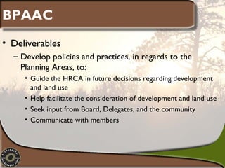 BPAAC
• Deliverables
– Develop policies and practices, in regards to the
Planning Areas, to:
• Guide the HRCA in future decisions regarding development
and land use
• Help facilitate the consideration of development and land use
• Seek input from Board, Delegates, and the community
• Communicate with members

 