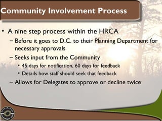 Community Involvement Process
• A nine step process within the HRCA
– Before it goes to D.C. to their Planning Department for
necessary approvals
– Seeks input from the Community
• 45 days for notification, 60 days for feedback
• Details how staff should seek that feedback

– Allows for Delegates to approve or decline twice

 