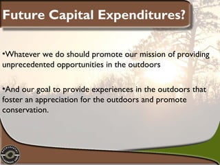 Future Capital Expenditures?
•Whatever we do should promote our mission of providing
unprecedented opportunities in the outdoors
•And our goal to provide experiences in the outdoors that
foster an appreciation for the outdoors and promote
conservation.

 