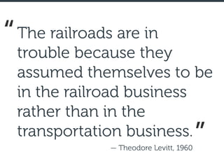The railroads are in
trouble because they
assumed themselves to be
in the railroad business
rather than in the
transportation business.
— Theodore Levitt, 1960
“
”
 