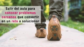 Salir del aula para
conocer problemas
cercanos que convertir
en un reto a solucionar
 
