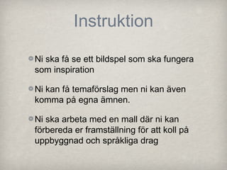 Instruktion

Ni ska få se ett bildspel som ska fungera
som inspiration

Ni kan få temaförslag men ni kan även
komma på egna ämnen.

Ni ska arbeta med en mall där ni kan
förbereda er framställning för att koll på
uppbyggnad och språkliga drag
 
