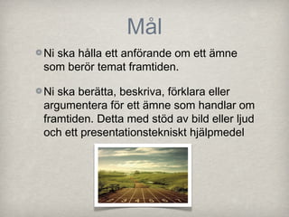 Mål
Ni ska hålla ett anförande om ett ämne
som berör temat framtiden.

Ni ska berätta, beskriva, förklara eller
argumentera för ett ämne som handlar om
framtiden. Detta med stöd av bild eller ljud
och ett presentationstekniskt hjälpmedel
 