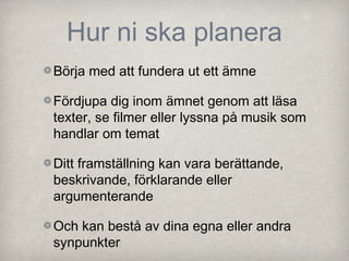Hur ni ska planera
Börja med att fundera ut ett ämne

Fördjupa dig inom ämnet genom att läsa
texter, se filmer eller lyssna på musik som
handlar om temat

Ditt framställning kan vara berättande,
beskrivande, förklarande eller
argumenterande

Och kan bestå av dina egna eller andra
synpunkter
 