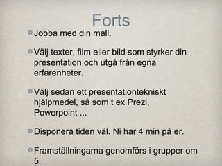 Forts
Jobba med din mall.

Välj texter, film eller bild som styrker din
presentation och utgå från egna
erfarenheter.

Välj sedan ett presentationtekniskt
hjälpmedel, så som t ex Prezi,
Powerpoint ...

Disponera tiden väl. Ni har 4 min på er.

Framställningarna genomförs i grupper om
5.
 