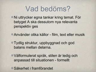 Vad bedöms?
Ni uttrycker egna tankar kring temat. För
betyget A ska dessutom nya relevanta
perspektiv ges

Använder olika källor - film, text eller musik

Tydlig struktur, uppbyggnad och god
balans mellan delarna.

Välformulerat språk, stilen är ledig och
anpassad till situationen - formellt

Säkerhet i framförandet
 