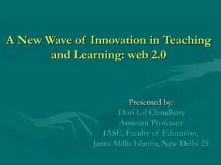 A New Wave of Innovation in TeachingA New Wave of Innovation in Teaching
and Learning: web 2.0and Learning: web 2.0
Presented by:Presented by:
Dori Lal ChaudharyDori Lal Chaudhary
Assistant ProfessorAssistant Professor
IASE, Faculty of Education,IASE, Faculty of Education,
Jamia Millia Islamia, New Delhi-25Jamia Millia Islamia, New Delhi-25
 