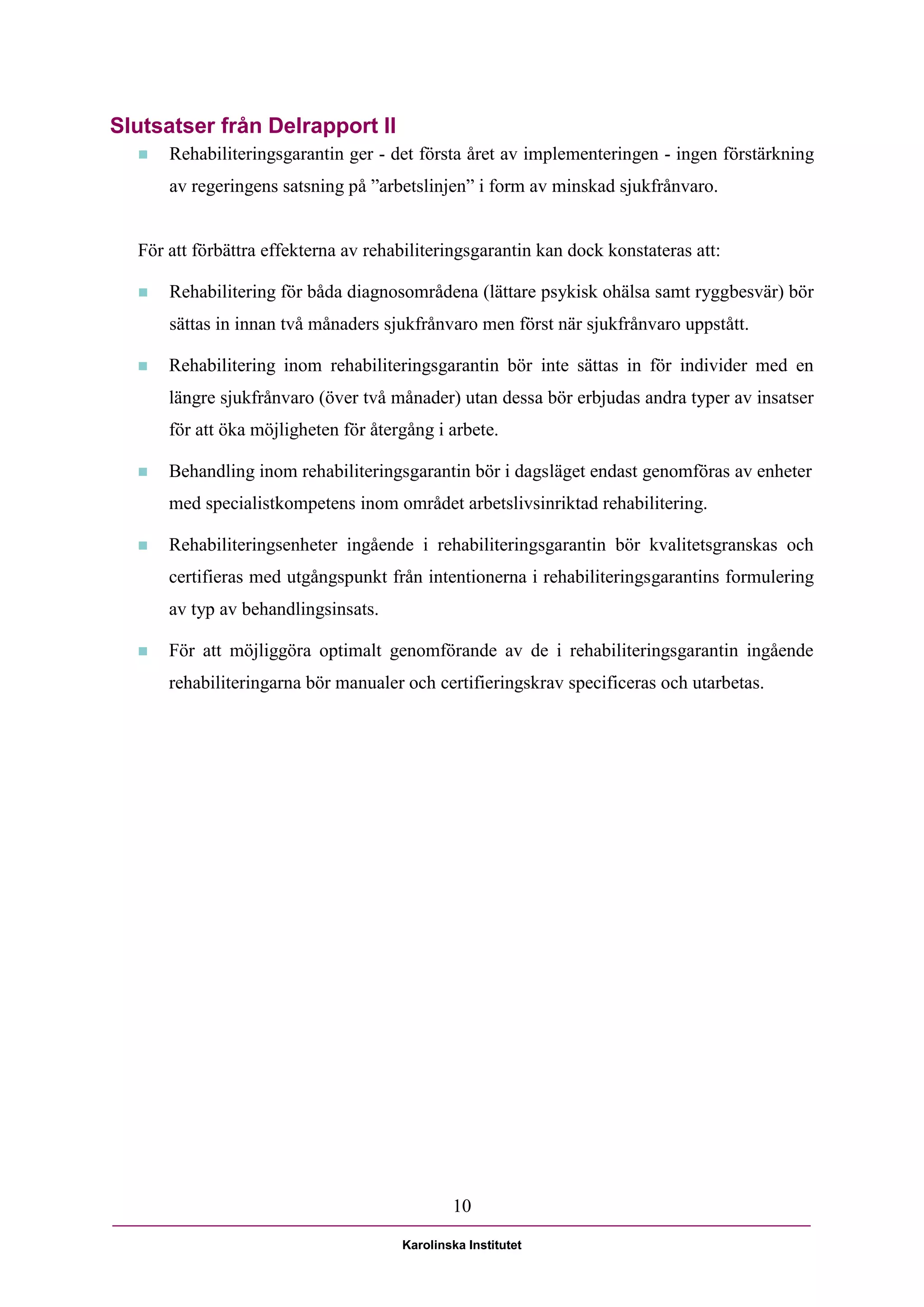 Slutsatser från Delrapport II
     Rehabiliteringsgarantin ger - det första året av implementeringen - ingen förstärkning
      av regeringens satsning på ”arbetslinjen” i form av minskad sjukfrånvaro.


  För att förbättra effekterna av rehabiliteringsgarantin kan dock konstateras att:

     Rehabilitering för båda diagnosområdena (lättare psykisk ohälsa samt ryggbesvär) bör
      sättas in innan två månaders sjukfrånvaro men först när sjukfrånvaro uppstått.

     Rehabilitering inom rehabiliteringsgarantin bör inte sättas in för individer med en
      längre sjukfrånvaro (över två månader) utan dessa bör erbjudas andra typer av insatser
      för att öka möjligheten för återgång i arbete.

     Behandling inom rehabiliteringsgarantin bör i dagsläget endast genomföras av enheter
      med specialistkompetens inom området arbetslivsinriktad rehabilitering.

     Rehabiliteringsenheter ingående i rehabiliteringsgarantin bör kvalitetsgranskas och
      certifieras med utgångspunkt från intentionerna i rehabiliteringsgarantins formulering
      av typ av behandlingsinsats.

     För att möjliggöra optimalt genomförande av de i rehabiliteringsgarantin ingående
      rehabiliteringarna bör manualer och certifieringskrav specificeras och utarbetas.




                                              10

                                      Karolinska Institutet
 