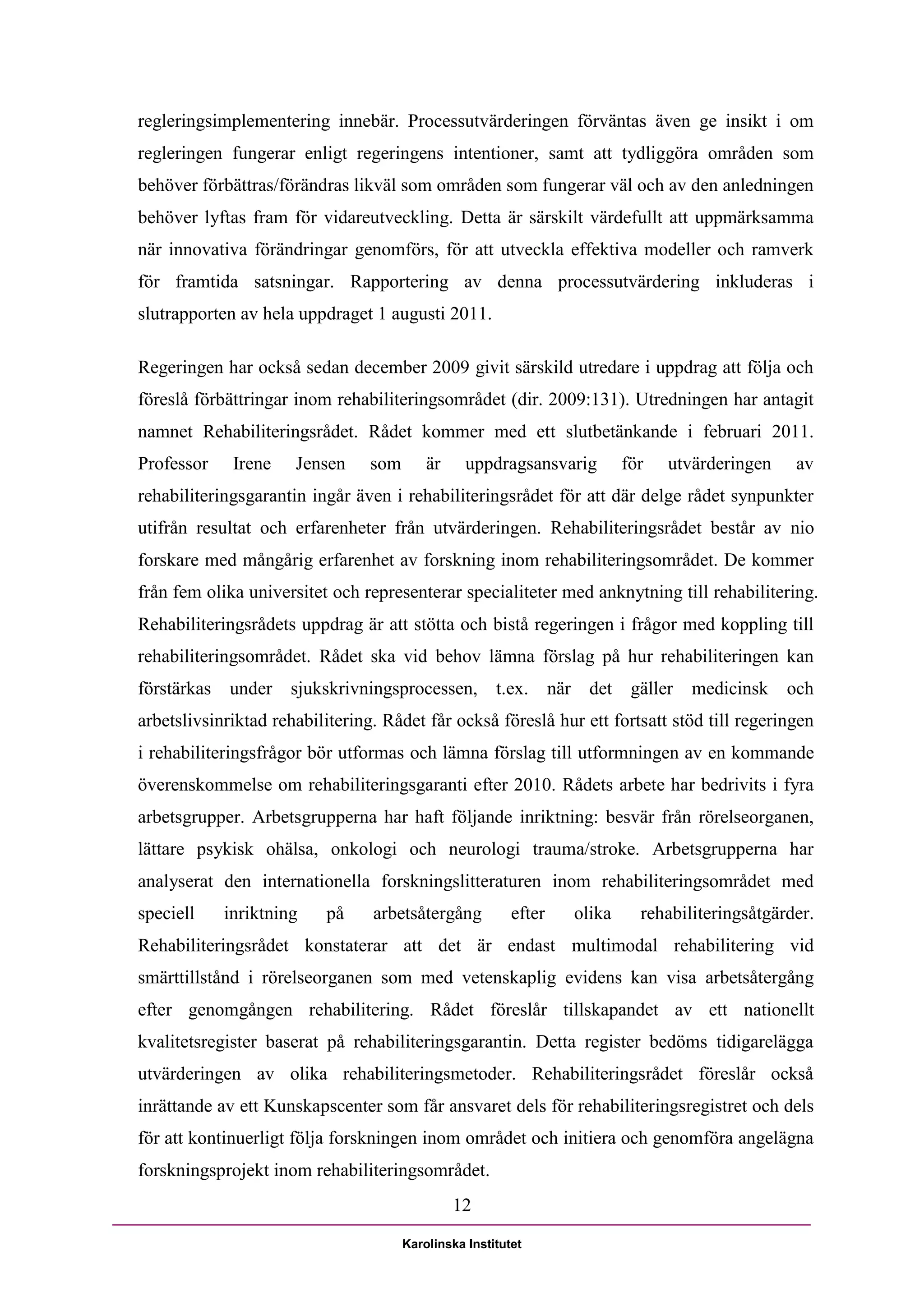 regleringsimplementering innebär. Processutvärderingen förväntas även ge insikt i om
regleringen fungerar enligt regeringens intentioner, samt att tydliggöra områden som
behöver förbättras/förändras likväl som områden som fungerar väl och av den anledningen
behöver lyftas fram för vidareutveckling. Detta är särskilt värdefullt att uppmärksamma
när innovativa förändringar genomförs, för att utveckla effektiva modeller och ramverk
för framtida satsningar. Rapportering av denna processutvärdering inkluderas i
slutrapporten av hela uppdraget 1 augusti 2011.

Regeringen har också sedan december 2009 givit särskild utredare i uppdrag att följa och
föreslå förbättringar inom rehabiliteringsområdet (dir. 2009:131). Utredningen har antagit
namnet Rehabiliteringsrådet. Rådet kommer med ett slutbetänkande i februari 2011.
Professor     Irene   Jensen     som       är     uppdragsansvarig        för   utvärderingen    av
rehabiliteringsgarantin ingår även i rehabiliteringsrådet för att där delge rådet synpunkter
utifrån resultat och erfarenheter från utvärderingen. Rehabiliteringsrådet består av nio
forskare med mångårig erfarenhet av forskning inom rehabiliteringsområdet. De kommer
från fem olika universitet och representerar specialiteter med anknytning till rehabilitering.
Rehabiliteringsrådets uppdrag är att stötta och bistå regeringen i frågor med koppling till
rehabiliteringsområdet. Rådet ska vid behov lämna förslag på hur rehabiliteringen kan
förstärkas   under sjukskrivningsprocessen, t.ex. när det                  gäller   medicinsk   och
arbetslivsinriktad rehabilitering. Rådet får också föreslå hur ett fortsatt stöd till regeringen
i rehabiliteringsfrågor bör utformas och lämna förslag till utformningen av en kommande
överenskommelse om rehabiliteringsgaranti efter 2010. Rådets arbete har bedrivits i fyra
arbetsgrupper. Arbetsgrupperna har haft följande inriktning: besvär från rörelseorganen,
lättare psykisk ohälsa, onkologi och neurologi trauma/stroke. Arbetsgrupperna har
analyserat den internationella forskningslitteraturen inom rehabiliteringsområdet med
speciell     inriktning   på     arbetsåtergång           efter   olika     rehabiliteringsåtgärder.
Rehabiliteringsrådet konstaterar att det är endast multimodal rehabilitering vid
smärttillstånd i rörelseorganen som med vetenskaplig evidens kan visa arbetsåtergång
efter genomgången rehabilitering. Rådet föreslår tillskapandet av ett nationellt
kvalitetsregister baserat på rehabiliteringsgarantin. Detta register bedöms tidigarelägga
utvärderingen av olika rehabiliteringsmetoder. Rehabiliteringsrådet föreslår också
inrättande av ett Kunskapscenter som får ansvaret dels för rehabiliteringsregistret och dels
för att kontinuerligt följa forskningen inom området och initiera och genomföra angelägna
forskningsprojekt inom rehabiliteringsområdet.
                                                12

                                       Karolinska Institutet
 