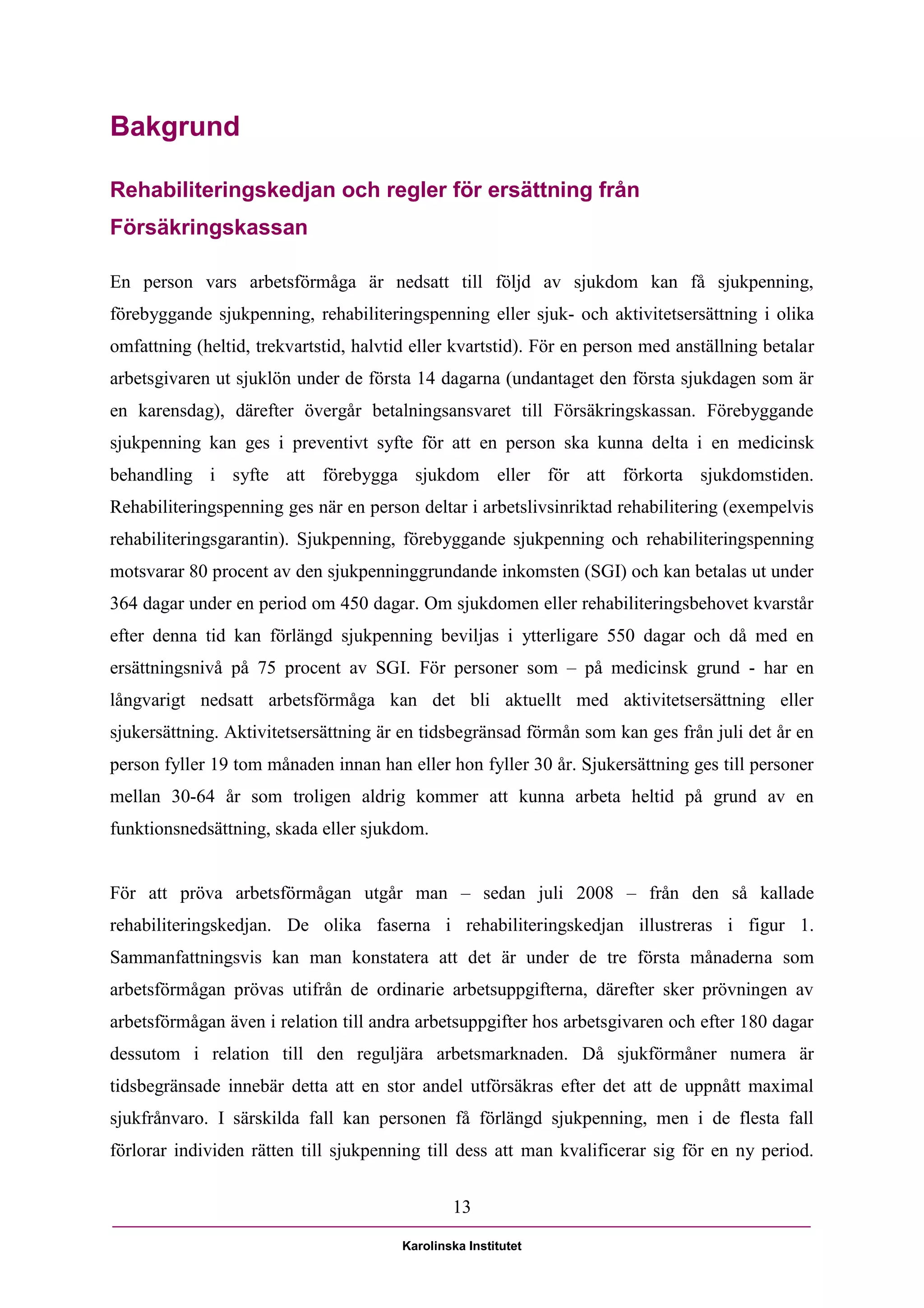Bakgrund

Rehabiliteringskedjan och regler för ersättning från
Försäkringskassan

En person vars arbetsförmåga är nedsatt till följd av sjukdom kan få sjukpenning,
förebyggande sjukpenning, rehabiliteringspenning eller sjuk- och aktivitetsersättning i olika
omfattning (heltid, trekvartstid, halvtid eller kvartstid). För en person med anställning betalar
arbetsgivaren ut sjuklön under de första 14 dagarna (undantaget den första sjukdagen som är
en karensdag), därefter övergår betalningsansvaret till Försäkringskassan. Förebyggande
sjukpenning kan ges i preventivt syfte för att en person ska kunna delta i en medicinsk
behandling i syfte att förebygga sjukdom eller för att förkorta sjukdomstiden.
Rehabiliteringspenning ges när en person deltar i arbetslivsinriktad rehabilitering (exempelvis
rehabiliteringsgarantin). Sjukpenning, förebyggande sjukpenning och rehabiliteringspenning
motsvarar 80 procent av den sjukpenninggrundande inkomsten (SGI) och kan betalas ut under
364 dagar under en period om 450 dagar. Om sjukdomen eller rehabiliteringsbehovet kvarstår
efter denna tid kan förlängd sjukpenning beviljas i ytterligare 550 dagar och då med en
ersättningsnivå på 75 procent av SGI. För personer som – på medicinsk grund - har en
långvarigt nedsatt arbetsförmåga kan det bli aktuellt med aktivitetsersättning eller
sjukersättning. Aktivitetsersättning är en tidsbegränsad förmån som kan ges från juli det år en
person fyller 19 tom månaden innan han eller hon fyller 30 år. Sjukersättning ges till personer
mellan 30-64 år som troligen aldrig kommer att kunna arbeta heltid på grund av en
funktionsnedsättning, skada eller sjukdom.


För att pröva arbetsförmågan utgår man – sedan juli 2008 – från den så kallade
rehabiliteringskedjan. De olika faserna i rehabiliteringskedjan illustreras i figur 1.
Sammanfattningsvis kan man konstatera att det är under de tre första månaderna som
arbetsförmågan prövas utifrån de ordinarie arbetsuppgifterna, därefter sker prövningen av
arbetsförmågan även i relation till andra arbetsuppgifter hos arbetsgivaren och efter 180 dagar
dessutom i relation till den reguljära arbetsmarknaden. Då sjukförmåner numera är
tidsbegränsade innebär detta att en stor andel utförsäkras efter det att de uppnått maximal
sjukfrånvaro. I särskilda fall kan personen få förlängd sjukpenning, men i de flesta fall
förlorar individen rätten till sjukpenning till dess att man kvalificerar sig för en ny period.


                                                13

                                        Karolinska Institutet
 