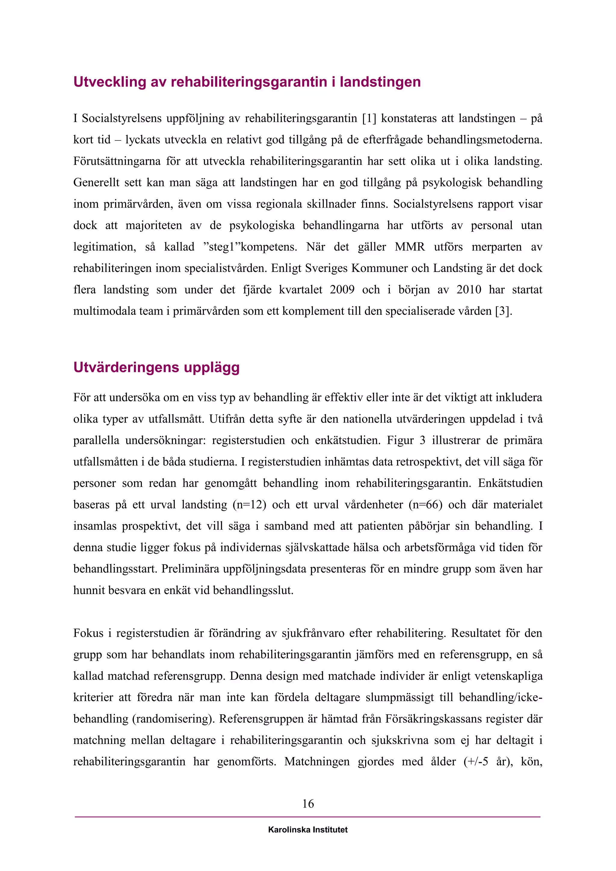 Utveckling av rehabiliteringsgarantin i landstingen

I Socialstyrelsens uppföljning av rehabiliteringsgarantin [1] konstateras att landstingen – på
kort tid – lyckats utveckla en relativt god tillgång på de efterfrågade behandlingsmetoderna.
Förutsättningarna för att utveckla rehabiliteringsgarantin har sett olika ut i olika landsting.
Generellt sett kan man säga att landstingen har en god tillgång på psykologisk behandling
inom primärvården, även om vissa regionala skillnader finns. Socialstyrelsens rapport visar
dock att majoriteten av de psykologiska behandlingarna har utförts av personal utan
legitimation, så kallad ”steg1”kompetens. När det gäller MMR utförs merparten av
rehabiliteringen inom specialistvården. Enligt Sveriges Kommuner och Landsting är det dock
flera landsting som under det fjärde kvartalet 2009 och i början av 2010 har startat
multimodala team i primärvården som ett komplement till den specialiserade vården [3].



Utvärderingens upplägg
För att undersöka om en viss typ av behandling är effektiv eller inte är det viktigt att inkludera
olika typer av utfallsmått. Utifrån detta syfte är den nationella utvärderingen uppdelad i två
parallella undersökningar: registerstudien och enkätstudien. Figur 3 illustrerar de primära
utfallsmåtten i de båda studierna. I registerstudien inhämtas data retrospektivt, det vill säga för
personer som redan har genomgått behandling inom rehabiliteringsgarantin. Enkätstudien
baseras på ett urval landsting (n=12) och ett urval vårdenheter (n=66) och där materialet
insamlas prospektivt, det vill säga i samband med att patienten påbörjar sin behandling. I
denna studie ligger fokus på individernas självskattade hälsa och arbetsförmåga vid tiden för
behandlingsstart. Preliminära uppföljningsdata presenteras för en mindre grupp som även har
hunnit besvara en enkät vid behandlingsslut.


Fokus i registerstudien är förändring av sjukfrånvaro efter rehabilitering. Resultatet för den
grupp som har behandlats inom rehabiliteringsgarantin jämförs med en referensgrupp, en så
kallad matchad referensgrupp. Denna design med matchade individer är enligt vetenskapliga
kriterier att föredra när man inte kan fördela deltagare slumpmässigt till behandling/icke-
behandling (randomisering). Referensgruppen är hämtad från Försäkringskassans register där
matchning mellan deltagare i rehabiliteringsgarantin och sjukskrivna som ej har deltagit i
rehabiliteringsgarantin har genomförts. Matchningen gjordes med ålder (+/-5 år), kön,


                                                 16

                                         Karolinska Institutet
 