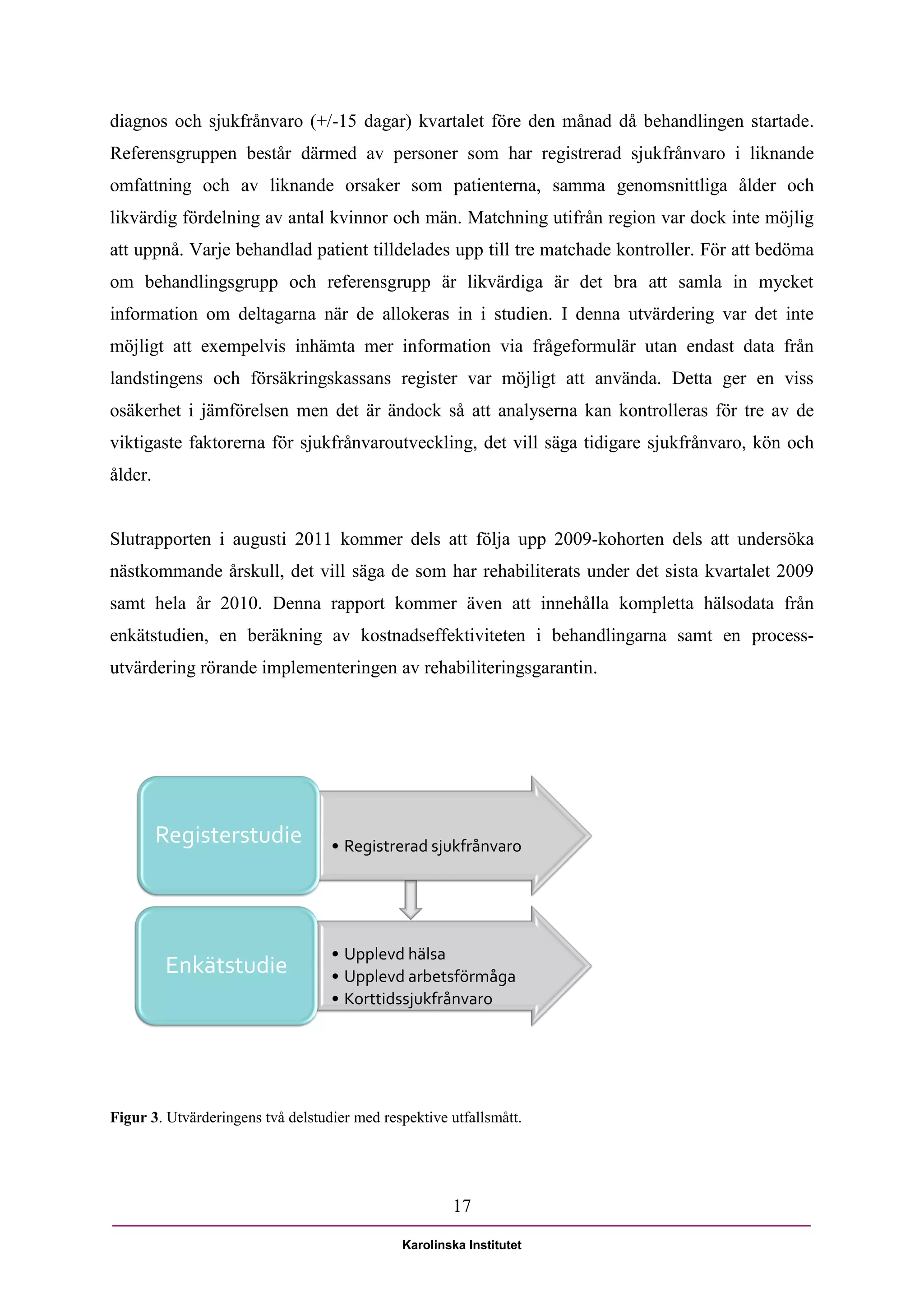 diagnos och sjukfrånvaro (+/-15 dagar) kvartalet före den månad då behandlingen startade.
Referensgruppen består därmed av personer som har registrerad sjukfrånvaro i liknande
omfattning och av liknande orsaker som patienterna, samma genomsnittliga ålder och
likvärdig fördelning av antal kvinnor och män. Matchning utifrån region var dock inte möjlig
att uppnå. Varje behandlad patient tilldelades upp till tre matchade kontroller. För att bedöma
om behandlingsgrupp och referensgrupp är likvärdiga är det bra att samla in mycket
information om deltagarna när de allokeras in i studien. I denna utvärdering var det inte
möjligt att exempelvis inhämta mer information via frågeformulär utan endast data från
landstingens och försäkringskassans register var möjligt att använda. Detta ger en viss
osäkerhet i jämförelsen men det är ändock så att analyserna kan kontrolleras för tre av de
viktigaste faktorerna för sjukfrånvaroutveckling, det vill säga tidigare sjukfrånvaro, kön och
ålder.


Slutrapporten i augusti 2011 kommer dels att följa upp 2009-kohorten dels att undersöka
nästkommande årskull, det vill säga de som har rehabiliterats under det sista kvartalet 2009
samt hela år 2010. Denna rapport kommer även att innehålla kompletta hälsodata från
enkätstudien, en beräkning av kostnadseffektiviteten i behandlingarna samt en process-
utvärdering rörande implementeringen av rehabiliteringsgarantin.




         Registerstudie            • Registrerad sjukfrånvaro




                                   • Upplevd hälsa
         Enkätstudie               • Upplevd arbetsförmåga
                                   • Korttidssjukfrånvaro




Figur 3. Utvärderingens två delstudier med respektive utfallsmått.




                                                      17

                                              Karolinska Institutet
 
