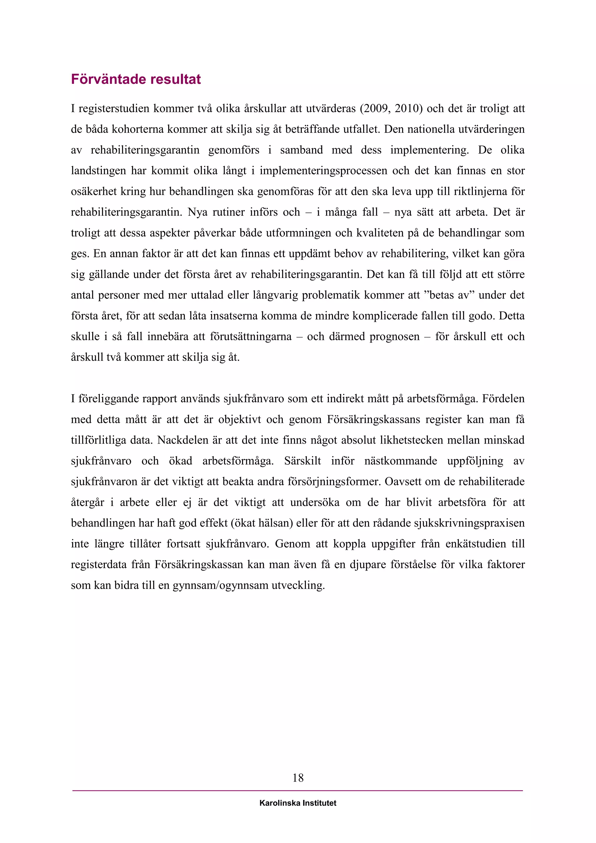 Förväntade resultat

I registerstudien kommer två olika årskullar att utvärderas (2009, 2010) och det är troligt att
de båda kohorterna kommer att skilja sig åt beträffande utfallet. Den nationella utvärderingen
av rehabiliteringsgarantin genomförs i samband med dess implementering. De olika
landstingen har kommit olika långt i implementeringsprocessen och det kan finnas en stor
osäkerhet kring hur behandlingen ska genomföras för att den ska leva upp till riktlinjerna för
rehabiliteringsgarantin. Nya rutiner införs och – i många fall – nya sätt att arbeta. Det är
troligt att dessa aspekter påverkar både utformningen och kvaliteten på de behandlingar som
ges. En annan faktor är att det kan finnas ett uppdämt behov av rehabilitering, vilket kan göra
sig gällande under det första året av rehabiliteringsgarantin. Det kan få till följd att ett större
antal personer med mer uttalad eller långvarig problematik kommer att ”betas av” under det
första året, för att sedan låta insatserna komma de mindre komplicerade fallen till godo. Detta
skulle i så fall innebära att förutsättningarna – och därmed prognosen – för årskull ett och
årskull två kommer att skilja sig åt.


I föreliggande rapport används sjukfrånvaro som ett indirekt mått på arbetsförmåga. Fördelen
med detta mått är att det är objektivt och genom Försäkringskassans register kan man få
tillförlitliga data. Nackdelen är att det inte finns något absolut likhetstecken mellan minskad
sjukfrånvaro och ökad arbetsförmåga. Särskilt inför nästkommande uppföljning av
sjukfrånvaron är det viktigt att beakta andra försörjningsformer. Oavsett om de rehabiliterade
återgår i arbete eller ej är det viktigt att undersöka om de har blivit arbetsföra för att
behandlingen har haft god effekt (ökat hälsan) eller för att den rådande sjukskrivningspraxisen
inte längre tillåter fortsatt sjukfrånvaro. Genom att koppla uppgifter från enkätstudien till
registerdata från Försäkringskassan kan man även få en djupare förståelse för vilka faktorer
som kan bidra till en gynnsam/ogynnsam utveckling.




                                                 18

                                         Karolinska Institutet
 