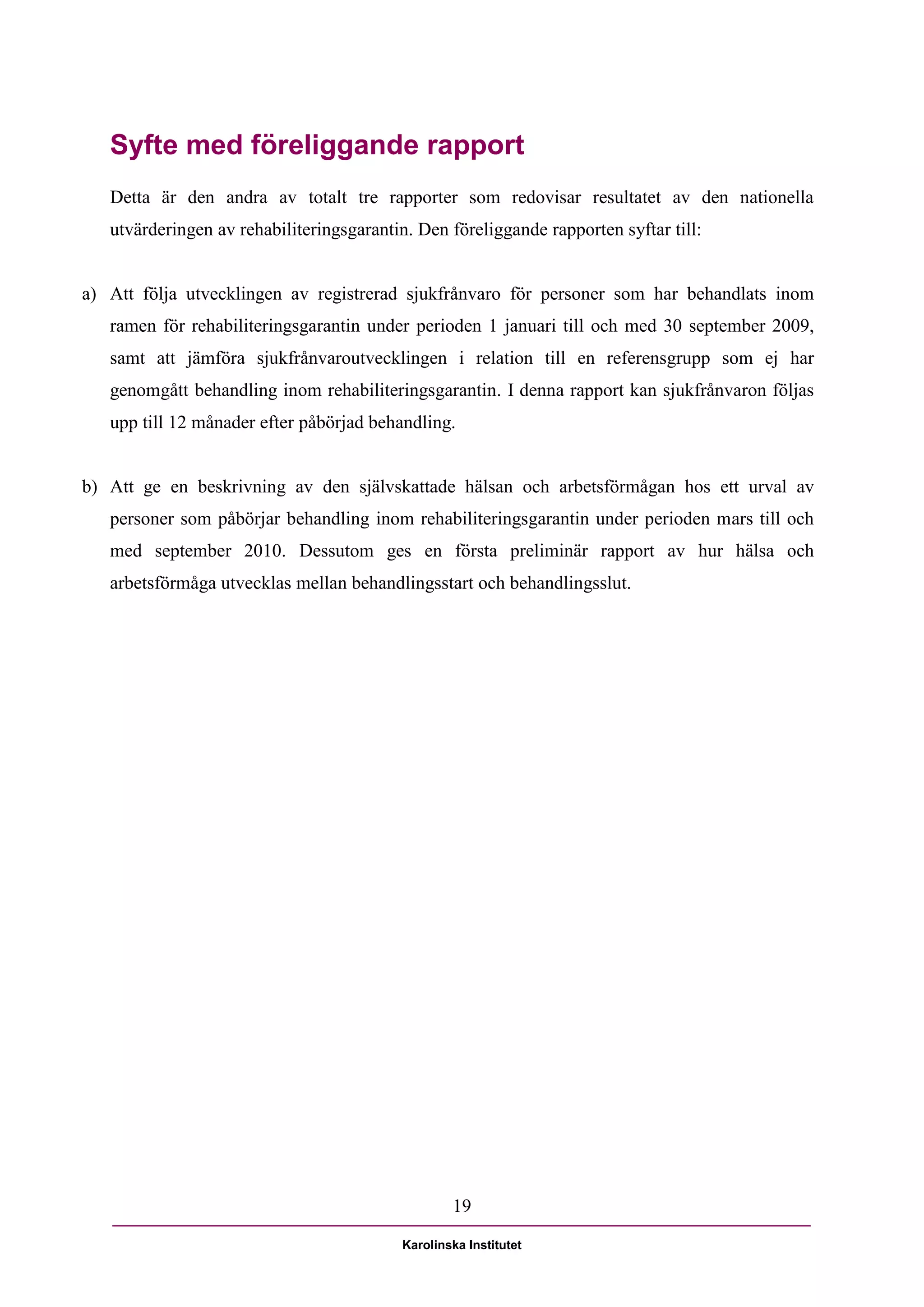 Syfte med föreliggande rapport
   Detta är den andra av totalt tre rapporter som redovisar resultatet av den nationella
   utvärderingen av rehabiliteringsgarantin. Den föreliggande rapporten syftar till:


a) Att följa utvecklingen av registrerad sjukfrånvaro för personer som har behandlats inom
   ramen för rehabiliteringsgarantin under perioden 1 januari till och med 30 september 2009,
   samt att jämföra sjukfrånvaroutvecklingen i relation till en referensgrupp som ej har
   genomgått behandling inom rehabiliteringsgarantin. I denna rapport kan sjukfrånvaron följas
   upp till 12 månader efter påbörjad behandling.


b) Att ge en beskrivning av den självskattade hälsan och arbetsförmågan hos ett urval av
   personer som påbörjar behandling inom rehabiliteringsgarantin under perioden mars till och
   med september 2010. Dessutom ges en första preliminär rapport av hur hälsa och
   arbetsförmåga utvecklas mellan behandlingsstart och behandlingsslut.




                                                   19

                                           Karolinska Institutet
 