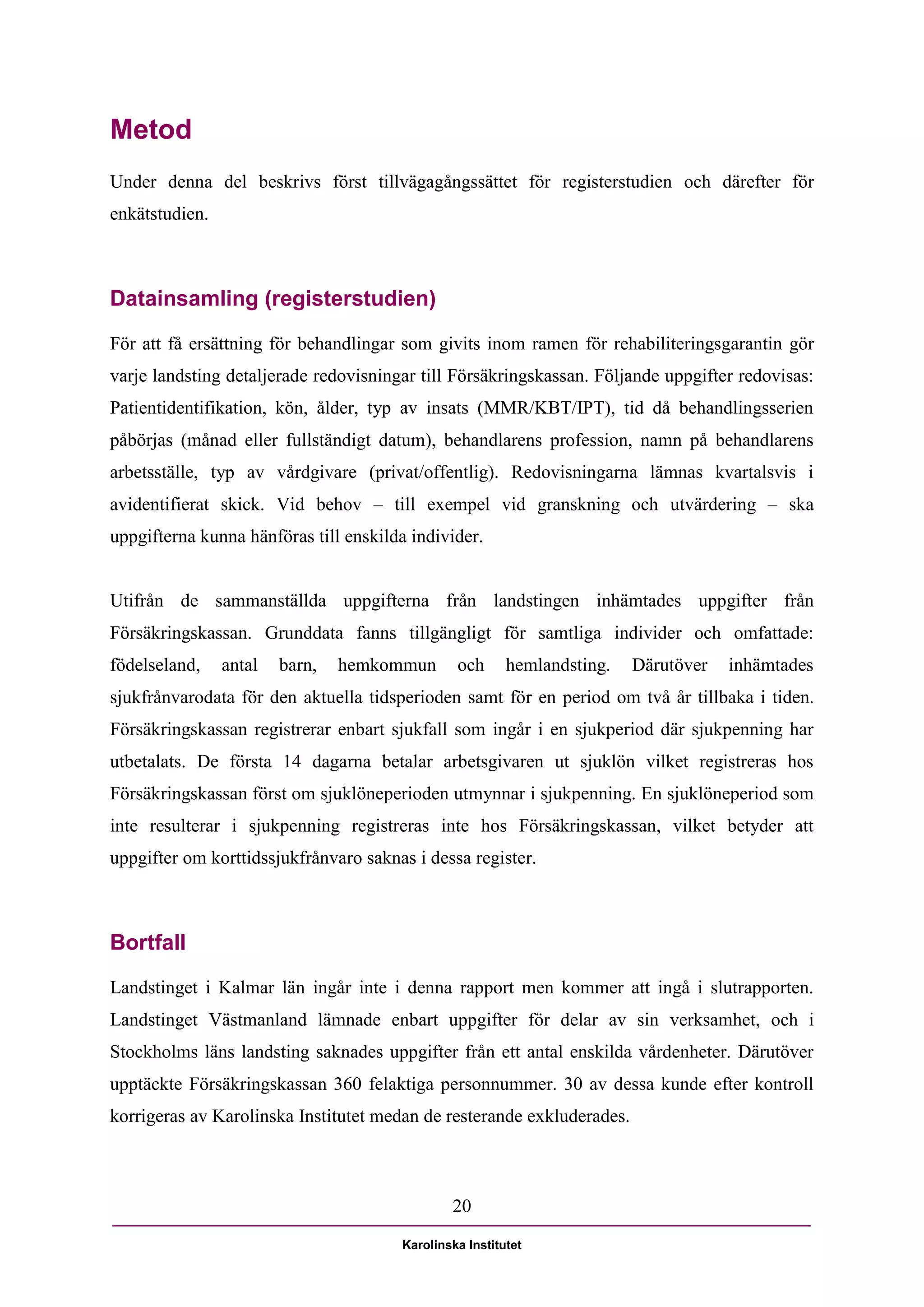 Metod
Under denna del beskrivs först tillvägagångssättet för registerstudien och därefter för
enkätstudien.



Datainsamling (registerstudien)

För att få ersättning för behandlingar som givits inom ramen för rehabiliteringsgarantin gör
varje landsting detaljerade redovisningar till Försäkringskassan. Följande uppgifter redovisas:
Patientidentifikation, kön, ålder, typ av insats (MMR/KBT/IPT), tid då behandlingsserien
påbörjas (månad eller fullständigt datum), behandlarens profession, namn på behandlarens
arbetsställe, typ av vårdgivare (privat/offentlig). Redovisningarna lämnas kvartalsvis i
avidentifierat skick. Vid behov – till exempel vid granskning och utvärdering – ska
uppgifterna kunna hänföras till enskilda individer.


Utifrån de sammanställda uppgifterna från landstingen inhämtades uppgifter från
Försäkringskassan. Grunddata fanns tillgängligt för samtliga individer och omfattade:
födelseland,    antal   barn,   hemkommun       och      hemlandsting.   Därutöver   inhämtades
sjukfrånvarodata för den aktuella tidsperioden samt för en period om två år tillbaka i tiden.
Försäkringskassan registrerar enbart sjukfall som ingår i en sjukperiod där sjukpenning har
utbetalats. De första 14 dagarna betalar arbetsgivaren ut sjuklön vilket registreras hos
Försäkringskassan först om sjuklöneperioden utmynnar i sjukpenning. En sjuklöneperiod som
inte resulterar i sjukpenning registreras inte hos Försäkringskassan, vilket betyder att
uppgifter om korttidssjukfrånvaro saknas i dessa register.



Bortfall
Landstinget i Kalmar län ingår inte i denna rapport men kommer att ingå i slutrapporten.
Landstinget Västmanland lämnade enbart uppgifter för delar av sin verksamhet, och i
Stockholms läns landsting saknades uppgifter från ett antal enskilda vårdenheter. Därutöver
upptäckte Försäkringskassan 360 felaktiga personnummer. 30 av dessa kunde efter kontroll
korrigeras av Karolinska Institutet medan de resterande exkluderades.



                                               20

                                       Karolinska Institutet
 