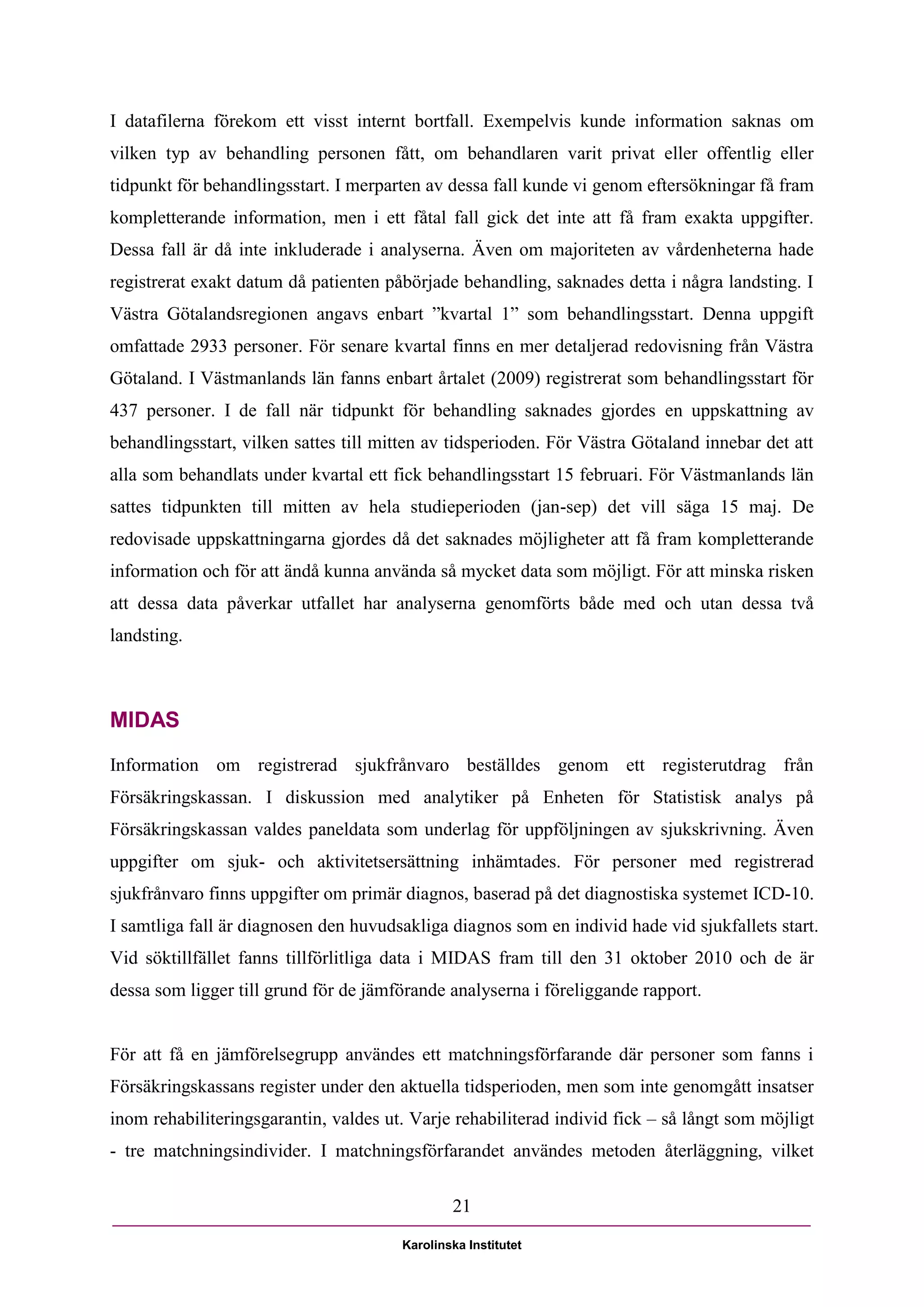 I datafilerna förekom ett visst internt bortfall. Exempelvis kunde information saknas om
vilken typ av behandling personen fått, om behandlaren varit privat eller offentlig eller
tidpunkt för behandlingsstart. I merparten av dessa fall kunde vi genom eftersökningar få fram
kompletterande information, men i ett fåtal fall gick det inte att få fram exakta uppgifter.
Dessa fall är då inte inkluderade i analyserna. Även om majoriteten av vårdenheterna hade
registrerat exakt datum då patienten påbörjade behandling, saknades detta i några landsting. I
Västra Götalandsregionen angavs enbart ”kvartal 1” som behandlingsstart. Denna uppgift
omfattade 2933 personer. För senare kvartal finns en mer detaljerad redovisning från Västra
Götaland. I Västmanlands län fanns enbart årtalet (2009) registrerat som behandlingsstart för
437 personer. I de fall när tidpunkt för behandling saknades gjordes en uppskattning av
behandlingsstart, vilken sattes till mitten av tidsperioden. För Västra Götaland innebar det att
alla som behandlats under kvartal ett fick behandlingsstart 15 februari. För Västmanlands län
sattes tidpunkten till mitten av hela studieperioden (jan-sep) det vill säga 15 maj. De
redovisade uppskattningarna gjordes då det saknades möjligheter att få fram kompletterande
information och för att ändå kunna använda så mycket data som möjligt. För att minska risken
att dessa data påverkar utfallet har analyserna genomförts både med och utan dessa två
landsting.



MIDAS
Information om registrerad sjukfrånvaro beställdes genom ett registerutdrag från
Försäkringskassan. I diskussion med analytiker på Enheten för Statistisk analys på
Försäkringskassan valdes paneldata som underlag för uppföljningen av sjukskrivning. Även
uppgifter om sjuk- och aktivitetsersättning inhämtades. För personer med registrerad
sjukfrånvaro finns uppgifter om primär diagnos, baserad på det diagnostiska systemet ICD-10.
I samtliga fall är diagnosen den huvudsakliga diagnos som en individ hade vid sjukfallets start.
Vid söktillfället fanns tillförlitliga data i MIDAS fram till den 31 oktober 2010 och de är
dessa som ligger till grund för de jämförande analyserna i föreliggande rapport.


För att få en jämförelsegrupp användes ett matchningsförfarande där personer som fanns i
Försäkringskassans register under den aktuella tidsperioden, men som inte genomgått insatser
inom rehabiliteringsgarantin, valdes ut. Varje rehabiliterad individ fick – så långt som möjligt
- tre matchningsindivider. I matchningsförfarandet användes metoden återläggning, vilket

                                               21

                                       Karolinska Institutet
 