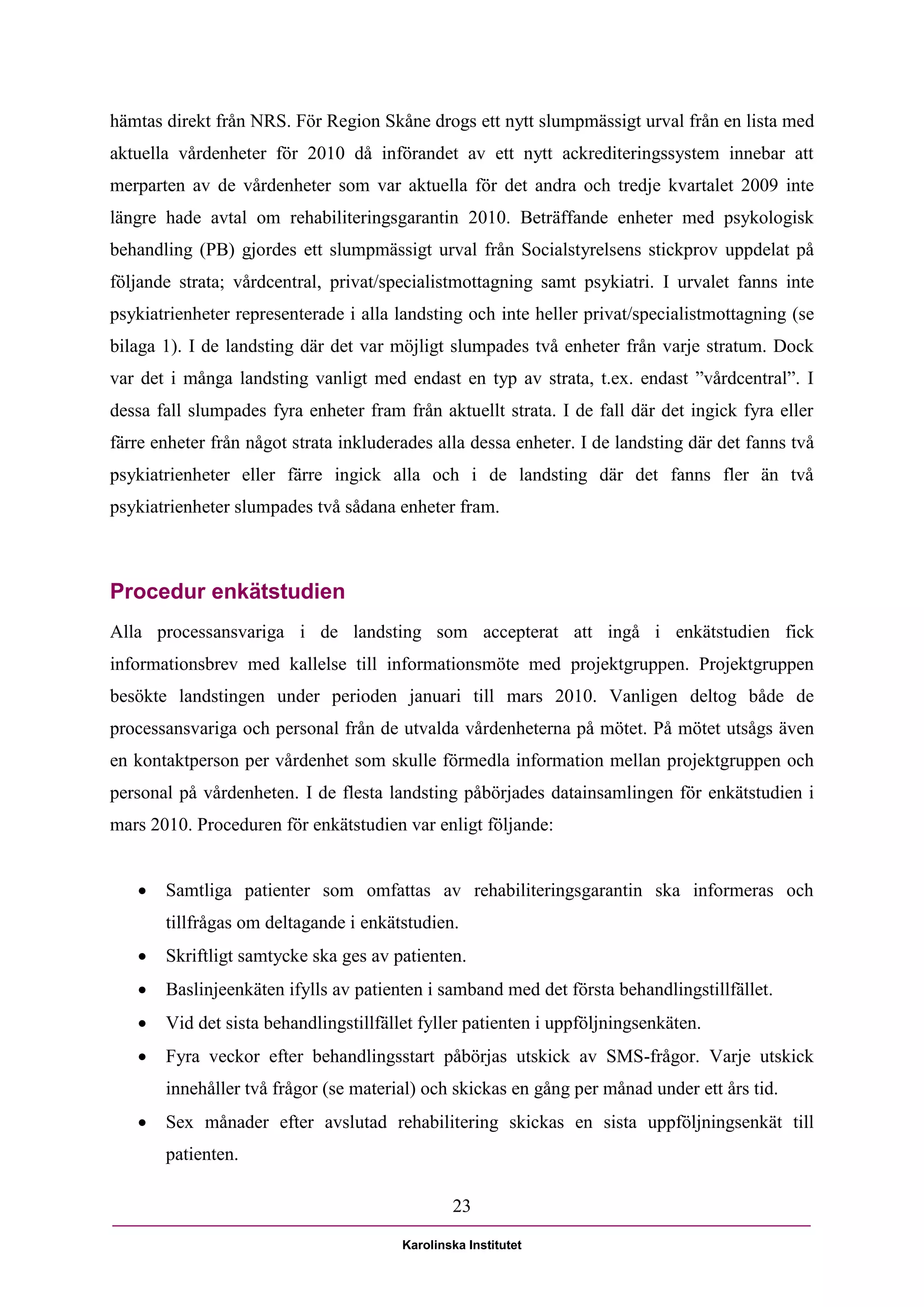 hämtas direkt från NRS. För Region Skåne drogs ett nytt slumpmässigt urval från en lista med
aktuella vårdenheter för 2010 då införandet av ett nytt ackrediteringssystem innebar att
merparten av de vårdenheter som var aktuella för det andra och tredje kvartalet 2009 inte
längre hade avtal om rehabiliteringsgarantin 2010. Beträffande enheter med psykologisk
behandling (PB) gjordes ett slumpmässigt urval från Socialstyrelsens stickprov uppdelat på
följande strata; vårdcentral, privat/specialistmottagning samt psykiatri. I urvalet fanns inte
psykiatrienheter representerade i alla landsting och inte heller privat/specialistmottagning (se
bilaga 1). I de landsting där det var möjligt slumpades två enheter från varje stratum. Dock
var det i många landsting vanligt med endast en typ av strata, t.ex. endast ”vårdcentral”. I
dessa fall slumpades fyra enheter fram från aktuellt strata. I de fall där det ingick fyra eller
färre enheter från något strata inkluderades alla dessa enheter. I de landsting där det fanns två
psykiatrienheter eller färre ingick alla och i de landsting där det fanns fler än två
psykiatrienheter slumpades två sådana enheter fram.



Procedur enkätstudien
Alla processansvariga i de landsting som accepterat att ingå i enkätstudien fick
informationsbrev med kallelse till informationsmöte med projektgruppen. Projektgruppen
besökte landstingen under perioden januari till mars 2010. Vanligen deltog både de
processansvariga och personal från de utvalda vårdenheterna på mötet. På mötet utsågs även
en kontaktperson per vårdenhet som skulle förmedla information mellan projektgruppen och
personal på vårdenheten. I de flesta landsting påbörjades datainsamlingen för enkätstudien i
mars 2010. Proceduren för enkätstudien var enligt följande:


      Samtliga patienter som omfattas av rehabiliteringsgarantin ska informeras och
       tillfrågas om deltagande i enkätstudien.
      Skriftligt samtycke ska ges av patienten.
      Baslinjeenkäten ifylls av patienten i samband med det första behandlingstillfället.
      Vid det sista behandlingstillfället fyller patienten i uppföljningsenkäten.
      Fyra veckor efter behandlingsstart påbörjas utskick av SMS-frågor. Varje utskick
       innehåller två frågor (se material) och skickas en gång per månad under ett års tid.
      Sex månader efter avslutad rehabilitering skickas en sista uppföljningsenkät till
       patienten.

                                                23

                                        Karolinska Institutet
 