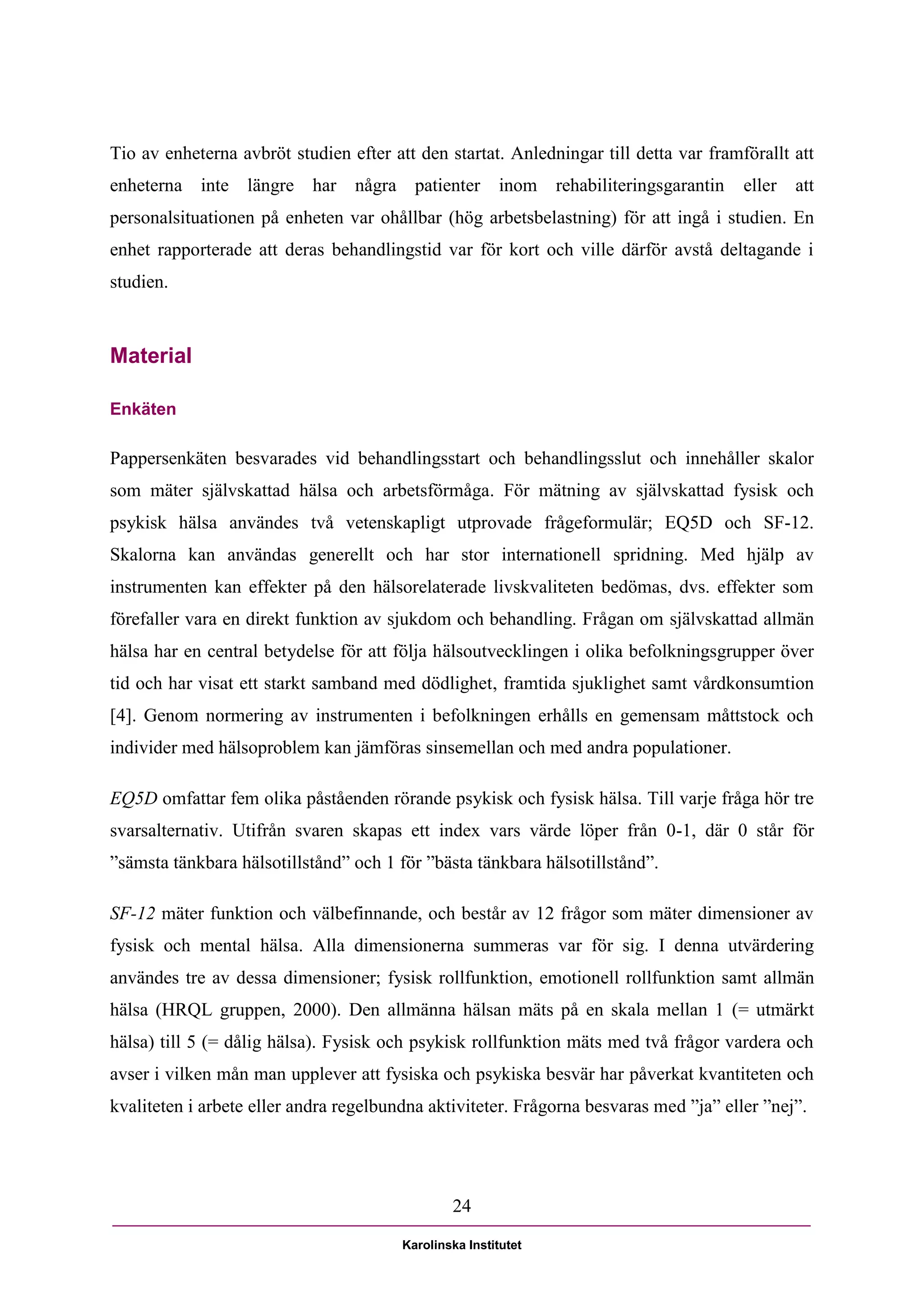 Tio av enheterna avbröt studien efter att den startat. Anledningar till detta var framförallt att
enheterna inte längre      har   några patienter         inom   rehabiliteringsgarantin   eller   att
personalsituationen på enheten var ohållbar (hög arbetsbelastning) för att ingå i studien. En
enhet rapporterade att deras behandlingstid var för kort och ville därför avstå deltagande i
studien.



Material

Enkäten

Pappersenkäten besvarades vid behandlingsstart och behandlingsslut och innehåller skalor
som mäter självskattad hälsa och arbetsförmåga. För mätning av självskattad fysisk och
psykisk hälsa användes två vetenskapligt utprovade frågeformulär; EQ5D och SF-12.
Skalorna kan användas generellt och har stor internationell spridning. Med hjälp av
instrumenten kan effekter på den hälsorelaterade livskvaliteten bedömas, dvs. effekter som
förefaller vara en direkt funktion av sjukdom och behandling. Frågan om självskattad allmän
hälsa har en central betydelse för att följa hälsoutvecklingen i olika befolkningsgrupper över
tid och har visat ett starkt samband med dödlighet, framtida sjuklighet samt vårdkonsumtion
[4]. Genom normering av instrumenten i befolkningen erhålls en gemensam måttstock och
individer med hälsoproblem kan jämföras sinsemellan och med andra populationer.

EQ5D omfattar fem olika påståenden rörande psykisk och fysisk hälsa. Till varje fråga hör tre
svarsalternativ. Utifrån svaren skapas ett index vars värde löper från 0-1, där 0 står för
”sämsta tänkbara hälsotillstånd” och 1 för ”bästa tänkbara hälsotillstånd”.

SF-12 mäter funktion och välbefinnande, och består av 12 frågor som mäter dimensioner av
fysisk och mental hälsa. Alla dimensionerna summeras var för sig. I denna utvärdering
användes tre av dessa dimensioner; fysisk rollfunktion, emotionell rollfunktion samt allmän
hälsa (HRQL gruppen, 2000). Den allmänna hälsan mäts på en skala mellan 1 (= utmärkt
hälsa) till 5 (= dålig hälsa). Fysisk och psykisk rollfunktion mäts med två frågor vardera och
avser i vilken mån man upplever att fysiska och psykiska besvär har påverkat kvantiteten och
kvaliteten i arbete eller andra regelbundna aktiviteter. Frågorna besvaras med ”ja” eller ”nej”.




                                                24

                                        Karolinska Institutet
 