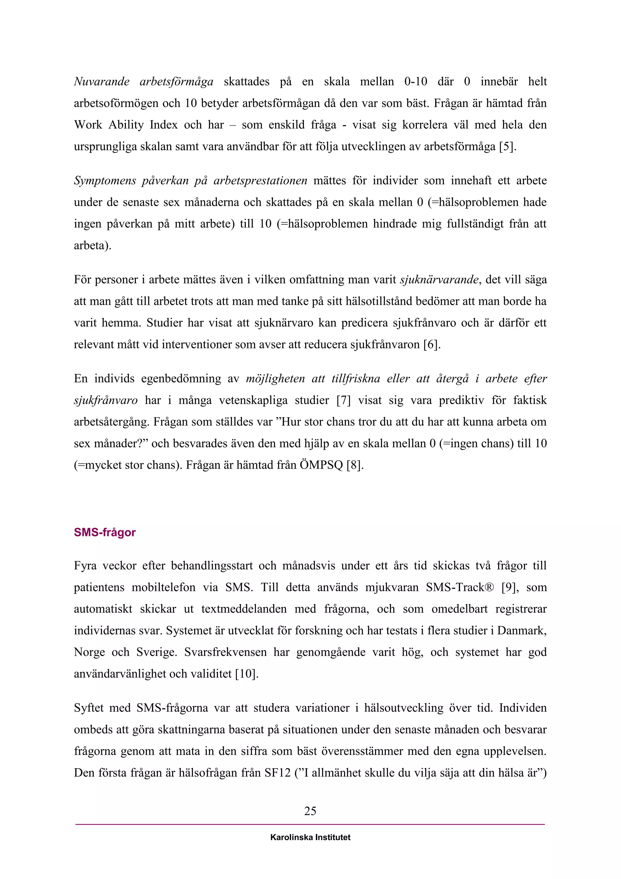 Nuvarande arbetsförmåga skattades på en skala mellan 0-10 där 0 innebär helt
arbetsoförmögen och 10 betyder arbetsförmågan då den var som bäst. Frågan är hämtad från
Work Ability Index och har – som enskild fråga - visat sig korrelera väl med hela den
ursprungliga skalan samt vara användbar för att följa utvecklingen av arbetsförmåga [5].

Symptomens påverkan på arbetsprestationen mättes för individer som innehaft ett arbete
under de senaste sex månaderna och skattades på en skala mellan 0 (=hälsoproblemen hade
ingen påverkan på mitt arbete) till 10 (=hälsoproblemen hindrade mig fullständigt från att
arbeta).

För personer i arbete mättes även i vilken omfattning man varit sjuknärvarande, det vill säga
att man gått till arbetet trots att man med tanke på sitt hälsotillstånd bedömer att man borde ha
varit hemma. Studier har visat att sjuknärvaro kan predicera sjukfrånvaro och är därför ett
relevant mått vid interventioner som avser att reducera sjukfrånvaron [6].

En individs egenbedömning av möjligheten att tillfriskna eller att återgå i arbete efter
sjukfrånvaro har i många vetenskapliga studier [7] visat sig vara prediktiv för faktisk
arbetsåtergång. Frågan som ställdes var ”Hur stor chans tror du att du har att kunna arbeta om
sex månader?” och besvarades även den med hjälp av en skala mellan 0 (=ingen chans) till 10
(=mycket stor chans). Frågan är hämtad från ÖMPSQ [8].




SMS-frågor

Fyra veckor efter behandlingsstart och månadsvis under ett års tid skickas två frågor till
patientens mobiltelefon via SMS. Till detta används mjukvaran SMS-Track® [9], som
automatiskt skickar ut textmeddelanden med frågorna, och som omedelbart registrerar
individernas svar. Systemet är utvecklat för forskning och har testats i flera studier i Danmark,
Norge och Sverige. Svarsfrekvensen har genomgående varit hög, och systemet har god
användarvänlighet och validitet [10].

Syftet med SMS-frågorna var att studera variationer i hälsoutveckling över tid. Individen
ombeds att göra skattningarna baserat på situationen under den senaste månaden och besvarar
frågorna genom att mata in den siffra som bäst överensstämmer med den egna upplevelsen.
Den första frågan är hälsofrågan från SF12 (”I allmänhet skulle du vilja säja att din hälsa är”)


                                                25

                                        Karolinska Institutet
 
