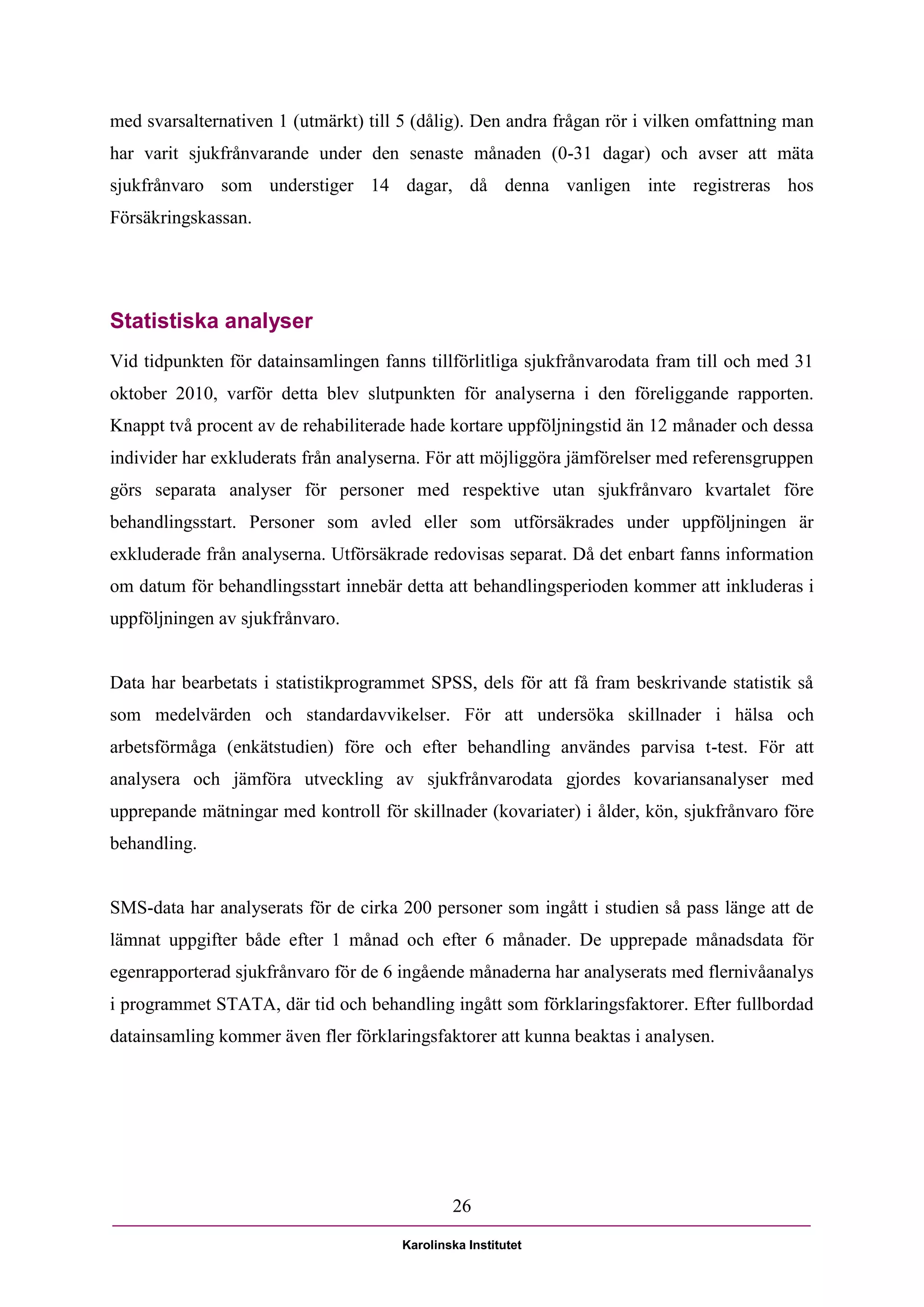med svarsalternativen 1 (utmärkt) till 5 (dålig). Den andra frågan rör i vilken omfattning man
har varit sjukfrånvarande under den senaste månaden (0-31 dagar) och avser att mäta
sjukfrånvaro som understiger 14 dagar, då denna vanligen inte registreras hos
Försäkringskassan.




Statistiska analyser
Vid tidpunkten för datainsamlingen fanns tillförlitliga sjukfrånvarodata fram till och med 31
oktober 2010, varför detta blev slutpunkten för analyserna i den föreliggande rapporten.
Knappt två procent av de rehabiliterade hade kortare uppföljningstid än 12 månader och dessa
individer har exkluderats från analyserna. För att möjliggöra jämförelser med referensgruppen
görs separata analyser för personer med respektive utan sjukfrånvaro kvartalet före
behandlingsstart. Personer som avled eller som utförsäkrades under uppföljningen är
exkluderade från analyserna. Utförsäkrade redovisas separat. Då det enbart fanns information
om datum för behandlingsstart innebär detta att behandlingsperioden kommer att inkluderas i
uppföljningen av sjukfrånvaro.


Data har bearbetats i statistikprogrammet SPSS, dels för att få fram beskrivande statistik så
som medelvärden och standardavvikelser. För att undersöka skillnader i hälsa och
arbetsförmåga (enkätstudien) före och efter behandling användes parvisa t-test. För att
analysera och jämföra utveckling av sjukfrånvarodata gjordes kovariansanalyser med
upprepande mätningar med kontroll för skillnader (kovariater) i ålder, kön, sjukfrånvaro före
behandling.


SMS-data har analyserats för de cirka 200 personer som ingått i studien så pass länge att de
lämnat uppgifter både efter 1 månad och efter 6 månader. De upprepade månadsdata för
egenrapporterad sjukfrånvaro för de 6 ingående månaderna har analyserats med flernivåanalys
i programmet STATA, där tid och behandling ingått som förklaringsfaktorer. Efter fullbordad
datainsamling kommer även fler förklaringsfaktorer att kunna beaktas i analysen.




                                               26

                                       Karolinska Institutet
 