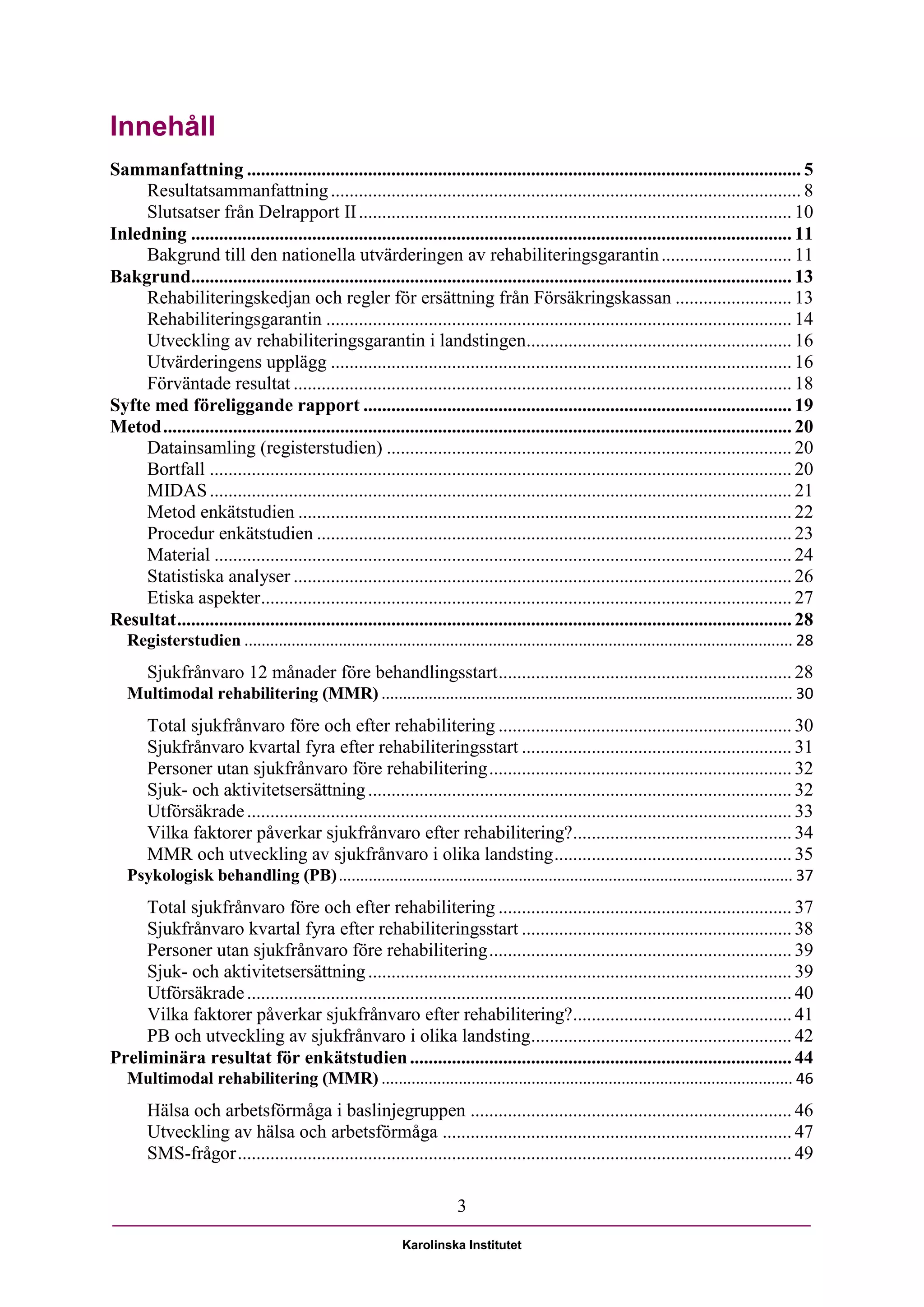 Innehåll
Sammanfattning ....................................................................................................................... 5
     Resultatsammanfattning ..................................................................................................... 8
     Slutsatser från Delrapport II ............................................................................................. 10
Inledning ................................................................................................................................. 11
     Bakgrund till den nationella utvärderingen av rehabiliteringsgarantin ............................ 11
Bakgrund................................................................................................................................. 13
     Rehabiliteringskedjan och regler för ersättning från Försäkringskassan ......................... 13
     Rehabiliteringsgarantin .................................................................................................... 14
     Utveckling av rehabiliteringsgarantin i landstingen......................................................... 16
     Utvärderingens upplägg ................................................................................................... 16
     Förväntade resultat ........................................................................................................... 18
Syfte med föreliggande rapport ............................................................................................ 19
Metod ....................................................................................................................................... 20
     Datainsamling (registerstudien) ....................................................................................... 20
     Bortfall ............................................................................................................................. 20
     MIDAS ............................................................................................................................. 21
     Metod enkätstudien .......................................................................................................... 22
     Procedur enkätstudien ...................................................................................................... 23
     Material ............................................................................................................................ 24
     Statistiska analyser ........................................................................................................... 26
     Etiska aspekter.................................................................................................................. 27
Resultat .................................................................................................................................... 28
   Registerstudien ................................................................................................................................ 28
       Sjukfrånvaro 12 månader före behandlingsstart ............................................................... 28
   Multimodal rehabilitering (MMR) ................................................................................................ 30
       Total sjukfrånvaro före och efter rehabilitering ............................................................... 30
       Sjukfrånvaro kvartal fyra efter rehabiliteringsstart .......................................................... 31
       Personer utan sjukfrånvaro före rehabilitering ................................................................. 32
       Sjuk- och aktivitetsersättning ........................................................................................... 32
       Utförsäkrade ..................................................................................................................... 33
       Vilka faktorer påverkar sjukfrånvaro efter rehabilitering?............................................... 34
       MMR och utveckling av sjukfrånvaro i olika landsting ................................................... 35
   Psykologisk behandling (PB) .......................................................................................................... 37
     Total sjukfrånvaro före och efter rehabilitering ............................................................... 37
     Sjukfrånvaro kvartal fyra efter rehabiliteringsstart .......................................................... 38
     Personer utan sjukfrånvaro före rehabilitering ................................................................. 39
     Sjuk- och aktivitetsersättning ........................................................................................... 39
     Utförsäkrade ..................................................................................................................... 40
     Vilka faktorer påverkar sjukfrånvaro efter rehabilitering?............................................... 41
     PB och utveckling av sjukfrånvaro i olika landsting ........................................................ 42
Preliminära resultat för enkätstudien .................................................................................. 44
   Multimodal rehabilitering (MMR) ................................................................................................ 46
       Hälsa och arbetsförmåga i baslinjegruppen ..................................................................... 46
       Utveckling av hälsa och arbetsförmåga ........................................................................... 47
       SMS-frågor ....................................................................................................................... 49

                                                                         3

                                                             Karolinska Institutet
 