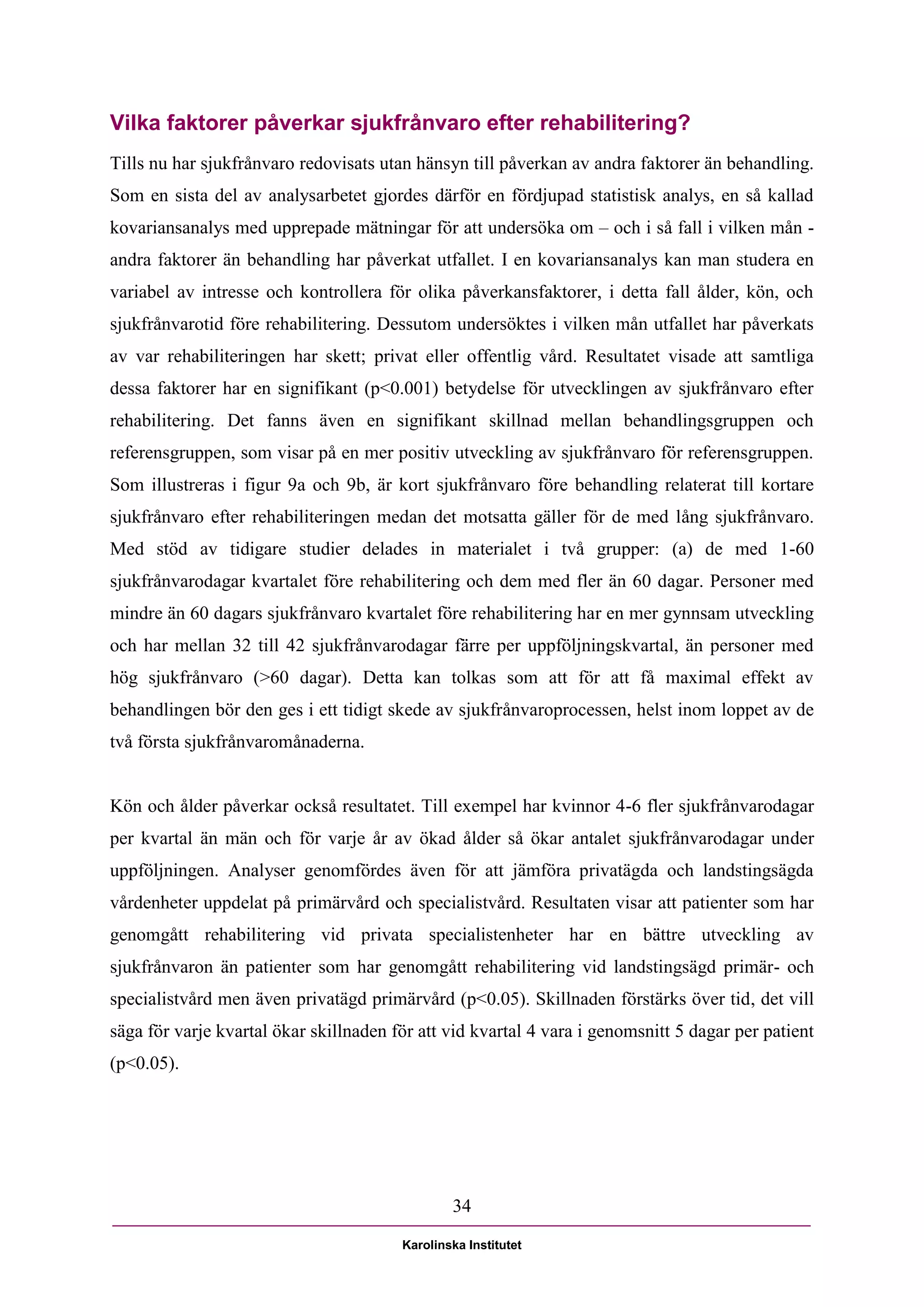 Vilka faktorer påverkar sjukfrånvaro efter rehabilitering?
Tills nu har sjukfrånvaro redovisats utan hänsyn till påverkan av andra faktorer än behandling.
Som en sista del av analysarbetet gjordes därför en fördjupad statistisk analys, en så kallad
kovariansanalys med upprepade mätningar för att undersöka om – och i så fall i vilken mån -
andra faktorer än behandling har påverkat utfallet. I en kovariansanalys kan man studera en
variabel av intresse och kontrollera för olika påverkansfaktorer, i detta fall ålder, kön, och
sjukfrånvarotid före rehabilitering. Dessutom undersöktes i vilken mån utfallet har påverkats
av var rehabiliteringen har skett; privat eller offentlig vård. Resultatet visade att samtliga
dessa faktorer har en signifikant (p<0.001) betydelse för utvecklingen av sjukfrånvaro efter
rehabilitering. Det fanns även en signifikant skillnad mellan behandlingsgruppen och
referensgruppen, som visar på en mer positiv utveckling av sjukfrånvaro för referensgruppen.
Som illustreras i figur 9a och 9b, är kort sjukfrånvaro före behandling relaterat till kortare
sjukfrånvaro efter rehabiliteringen medan det motsatta gäller för de med lång sjukfrånvaro.
Med stöd av tidigare studier delades in materialet i två grupper: (a) de med 1-60
sjukfrånvarodagar kvartalet före rehabilitering och dem med fler än 60 dagar. Personer med
mindre än 60 dagars sjukfrånvaro kvartalet före rehabilitering har en mer gynnsam utveckling
och har mellan 32 till 42 sjukfrånvarodagar färre per uppföljningskvartal, än personer med
hög sjukfrånvaro (>60 dagar). Detta kan tolkas som att för att få maximal effekt av
behandlingen bör den ges i ett tidigt skede av sjukfrånvaroprocessen, helst inom loppet av de
två första sjukfrånvaromånaderna.


Kön och ålder påverkar också resultatet. Till exempel har kvinnor 4-6 fler sjukfrånvarodagar
per kvartal än män och för varje år av ökad ålder så ökar antalet sjukfrånvarodagar under
uppföljningen. Analyser genomfördes även för att jämföra privatägda och landstingsägda
vårdenheter uppdelat på primärvård och specialistvård. Resultaten visar att patienter som har
genomgått rehabilitering vid privata specialistenheter har en bättre utveckling av
sjukfrånvaron än patienter som har genomgått rehabilitering vid landstingsägd primär- och
specialistvård men även privatägd primärvård (p<0.05). Skillnaden förstärks över tid, det vill
säga för varje kvartal ökar skillnaden för att vid kvartal 4 vara i genomsnitt 5 dagar per patient
(p<0.05).




                                                34

                                        Karolinska Institutet
 