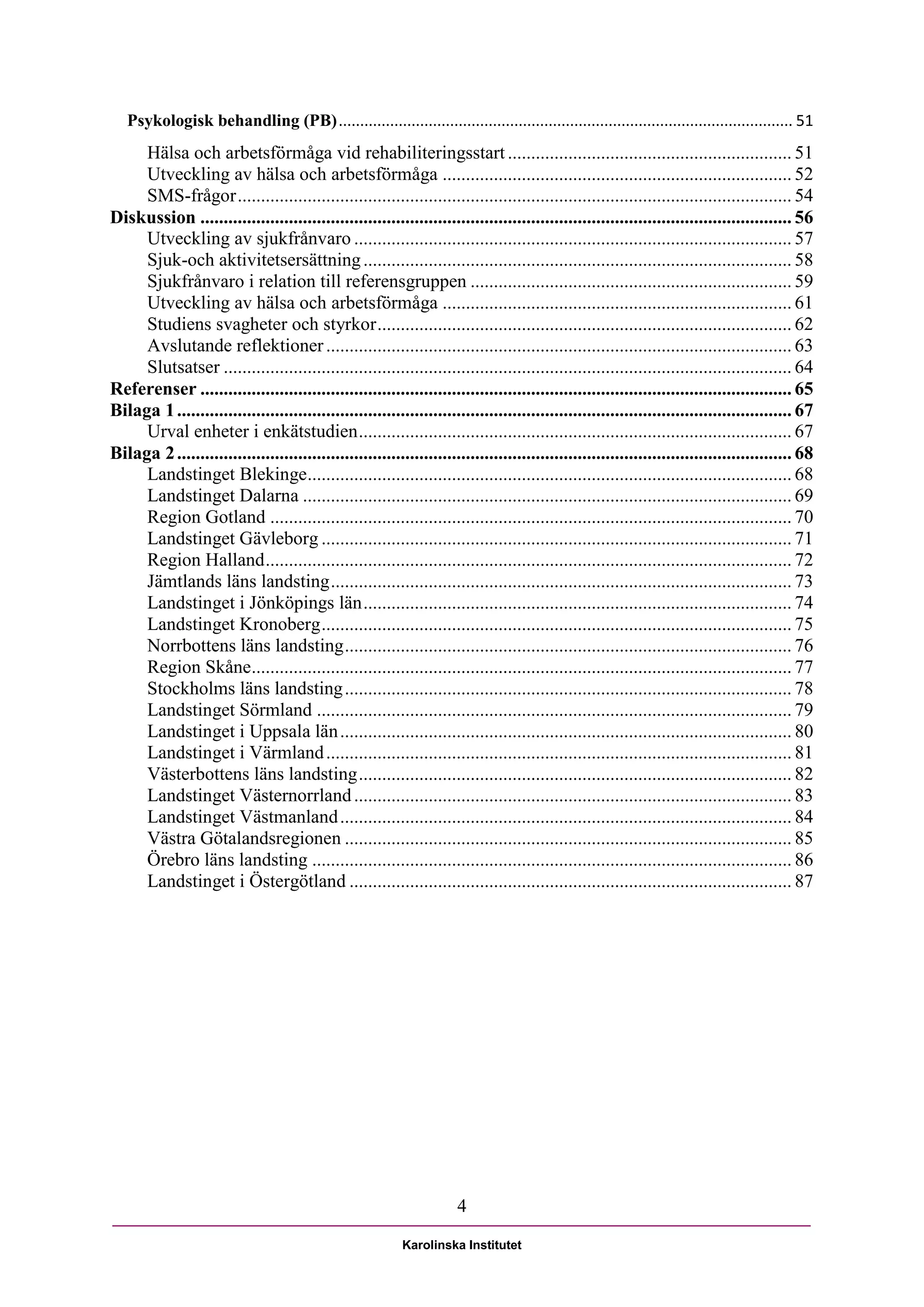 Psykologisk behandling (PB) .......................................................................................................... 51
     Hälsa och arbetsförmåga vid rehabiliteringsstart ............................................................. 51
     Utveckling av hälsa och arbetsförmåga ........................................................................... 52
     SMS-frågor ....................................................................................................................... 54
Diskussion ............................................................................................................................... 56
     Utveckling av sjukfrånvaro .............................................................................................. 57
     Sjuk-och aktivitetsersättning ............................................................................................ 58
     Sjukfrånvaro i relation till referensgruppen ..................................................................... 59
     Utveckling av hälsa och arbetsförmåga ........................................................................... 61
     Studiens svagheter och styrkor ......................................................................................... 62
     Avslutande reflektioner .................................................................................................... 63
     Slutsatser .......................................................................................................................... 64
Referenser ............................................................................................................................... 65
Bilaga 1 .................................................................................................................................... 67
     Urval enheter i enkätstudien ............................................................................................. 67
Bilaga 2 .................................................................................................................................... 68
     Landstinget Blekinge ........................................................................................................ 68
     Landstinget Dalarna ......................................................................................................... 69
     Region Gotland ................................................................................................................ 70
     Landstinget Gävleborg ..................................................................................................... 71
     Region Halland ................................................................................................................. 72
     Jämtlands läns landsting ................................................................................................... 73
     Landstinget i Jönköpings län ............................................................................................ 74
     Landstinget Kronoberg ..................................................................................................... 75
     Norrbottens läns landsting ................................................................................................ 76
     Region Skåne.................................................................................................................... 77
     Stockholms läns landsting ................................................................................................ 78
     Landstinget Sörmland ...................................................................................................... 79
     Landstinget i Uppsala län ................................................................................................. 80
     Landstinget i Värmland .................................................................................................... 81
     Västerbottens läns landsting ............................................................................................. 82
     Landstinget Västernorrland .............................................................................................. 83
     Landstinget Västmanland ................................................................................................. 84
     Västra Götalandsregionen ................................................................................................ 85
     Örebro läns landsting ....................................................................................................... 86
     Landstinget i Östergötland ............................................................................................... 87




                                                                       4

                                                           Karolinska Institutet
 