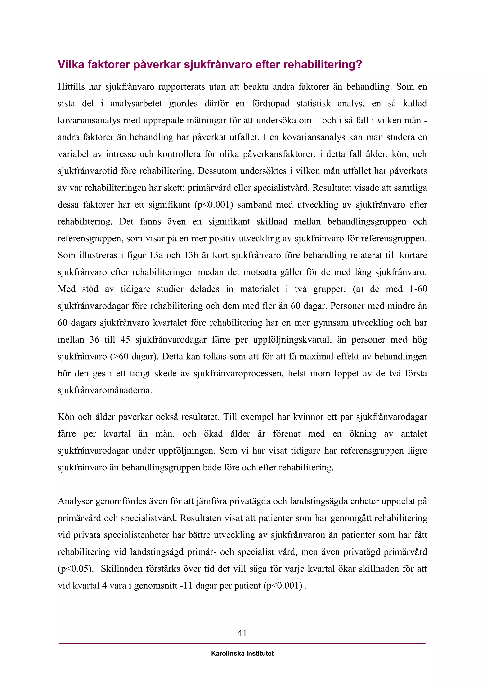 Vilka faktorer påverkar sjukfrånvaro efter rehabilitering?
Hittills har sjukfrånvaro rapporterats utan att beakta andra faktorer än behandling. Som en
sista del i analysarbetet gjordes därför en fördjupad statistisk analys, en så kallad
kovariansanalys med upprepade mätningar för att undersöka om – och i så fall i vilken mån -
andra faktorer än behandling har påverkat utfallet. I en kovariansanalys kan man studera en
variabel av intresse och kontrollera för olika påverkansfaktorer, i detta fall ålder, kön, och
sjukfrånvarotid före rehabilitering. Dessutom undersöktes i vilken mån utfallet har påverkats
av var rehabiliteringen har skett; primärvård eller specialistvård. Resultatet visade att samtliga
dessa faktorer har ett signifikant (p<0.001) samband med utveckling av sjukfrånvaro efter
rehabilitering. Det fanns även en signifikant skillnad mellan behandlingsgruppen och
referensgruppen, som visar på en mer positiv utveckling av sjukfrånvaro för referensgruppen.
Som illustreras i figur 13a och 13b är kort sjukfrånvaro före behandling relaterat till kortare
sjukfrånvaro efter rehabiliteringen medan det motsatta gäller för de med lång sjukfrånvaro.
Med stöd av tidigare studier delades in materialet i två grupper: (a) de med 1-60
sjukfrånvarodagar före rehabilitering och dem med fler än 60 dagar. Personer med mindre än
60 dagars sjukfrånvaro kvartalet före rehabilitering har en mer gynnsam utveckling och har
mellan 36 till 45 sjukfrånvarodagar färre per uppföljningskvartal, än personer med hög
sjukfrånvaro (>60 dagar). Detta kan tolkas som att för att få maximal effekt av behandlingen
bör den ges i ett tidigt skede av sjukfrånvaroprocessen, helst inom loppet av de två första
sjukfrånvaromånaderna.

Kön och ålder påverkar också resultatet. Till exempel har kvinnor ett par sjukfrånvarodagar
färre per kvartal än män, och ökad ålder är förenat med en ökning av antalet
sjukfrånvarodagar under uppföljningen. Som vi har visat tidigare har referensgruppen lägre
sjukfrånvaro än behandlingsgruppen både före och efter rehabilitering.


Analyser genomfördes även för att jämföra privatägda och landstingsägda enheter uppdelat på
primärvård och specialistvård. Resultaten visat att patienter som har genomgått rehabilitering
vid privata specialistenheter har bättre utveckling av sjukfrånvaron än patienter som har fått
rehabilitering vid landstingsägd primär- och specialist vård, men även privatägd primärvård
(p<0.05). Skillnaden förstärks över tid det vill säga för varje kvartal ökar skillnaden för att
vid kvartal 4 vara i genomsnitt -11 dagar per patient (p<0.001) .



                                                41

                                        Karolinska Institutet
 