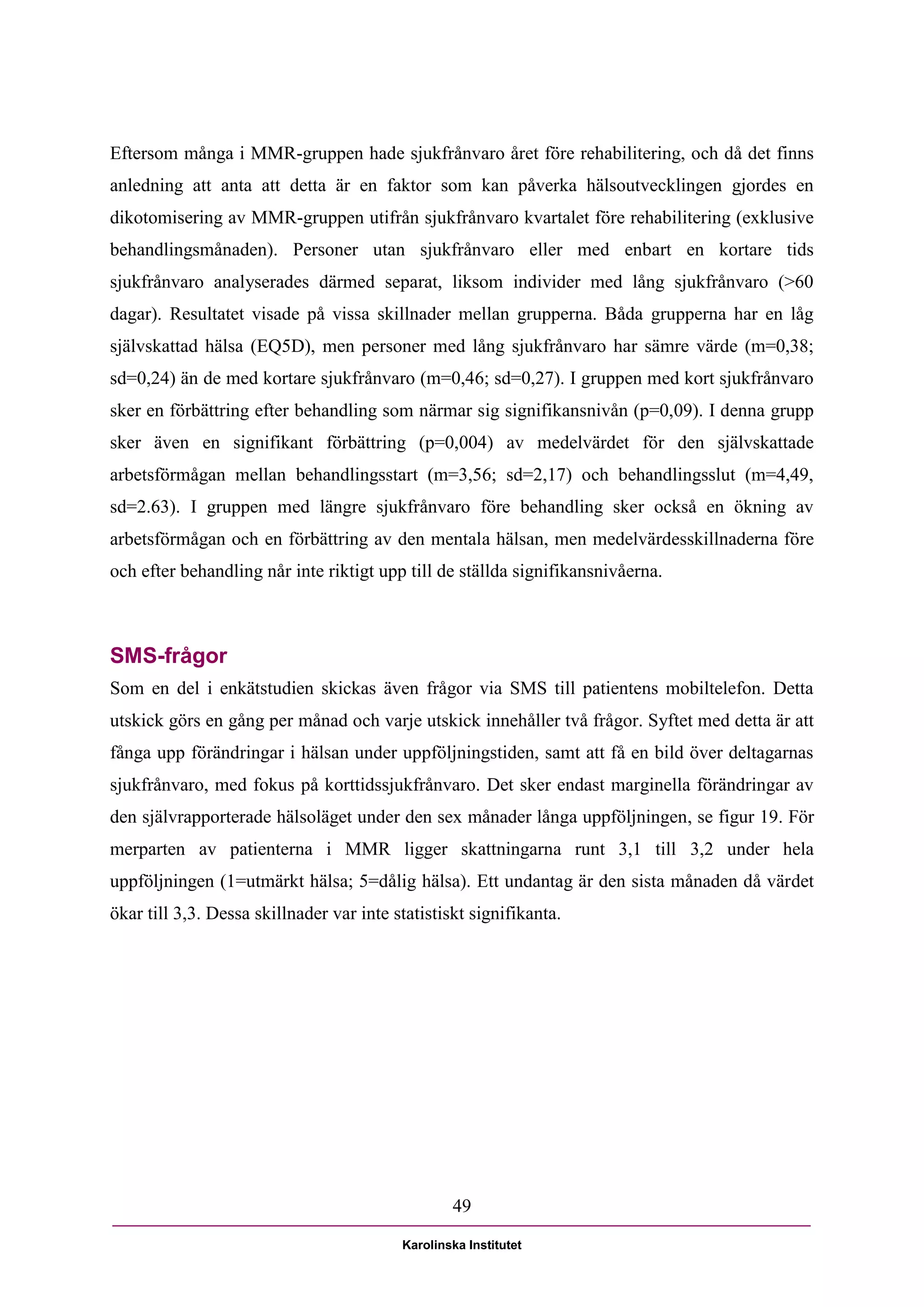Eftersom många i MMR-gruppen hade sjukfrånvaro året före rehabilitering, och då det finns
anledning att anta att detta är en faktor som kan påverka hälsoutvecklingen gjordes en
dikotomisering av MMR-gruppen utifrån sjukfrånvaro kvartalet före rehabilitering (exklusive
behandlingsmånaden). Personer utan sjukfrånvaro eller med enbart en kortare tids
sjukfrånvaro analyserades därmed separat, liksom individer med lång sjukfrånvaro (>60
dagar). Resultatet visade på vissa skillnader mellan grupperna. Båda grupperna har en låg
självskattad hälsa (EQ5D), men personer med lång sjukfrånvaro har sämre värde (m=0,38;
sd=0,24) än de med kortare sjukfrånvaro (m=0,46; sd=0,27). I gruppen med kort sjukfrånvaro
sker en förbättring efter behandling som närmar sig signifikansnivån (p=0,09). I denna grupp
sker även en signifikant förbättring (p=0,004) av medelvärdet för den självskattade
arbetsförmågan mellan behandlingsstart (m=3,56; sd=2,17) och behandlingsslut (m=4,49,
sd=2.63). I gruppen med längre sjukfrånvaro före behandling sker också en ökning av
arbetsförmågan och en förbättring av den mentala hälsan, men medelvärdesskillnaderna före
och efter behandling når inte riktigt upp till de ställda signifikansnivåerna.



SMS-frågor
Som en del i enkätstudien skickas även frågor via SMS till patientens mobiltelefon. Detta
utskick görs en gång per månad och varje utskick innehåller två frågor. Syftet med detta är att
fånga upp förändringar i hälsan under uppföljningstiden, samt att få en bild över deltagarnas
sjukfrånvaro, med fokus på korttidssjukfrånvaro. Det sker endast marginella förändringar av
den självrapporterade hälsoläget under den sex månader långa uppföljningen, se figur 19. För
merparten av patienterna i MMR ligger skattningarna runt 3,1 till 3,2 under hela
uppföljningen (1=utmärkt hälsa; 5=dålig hälsa). Ett undantag är den sista månaden då värdet
ökar till 3,3. Dessa skillnader var inte statistiskt signifikanta.




                                                  49

                                          Karolinska Institutet
 