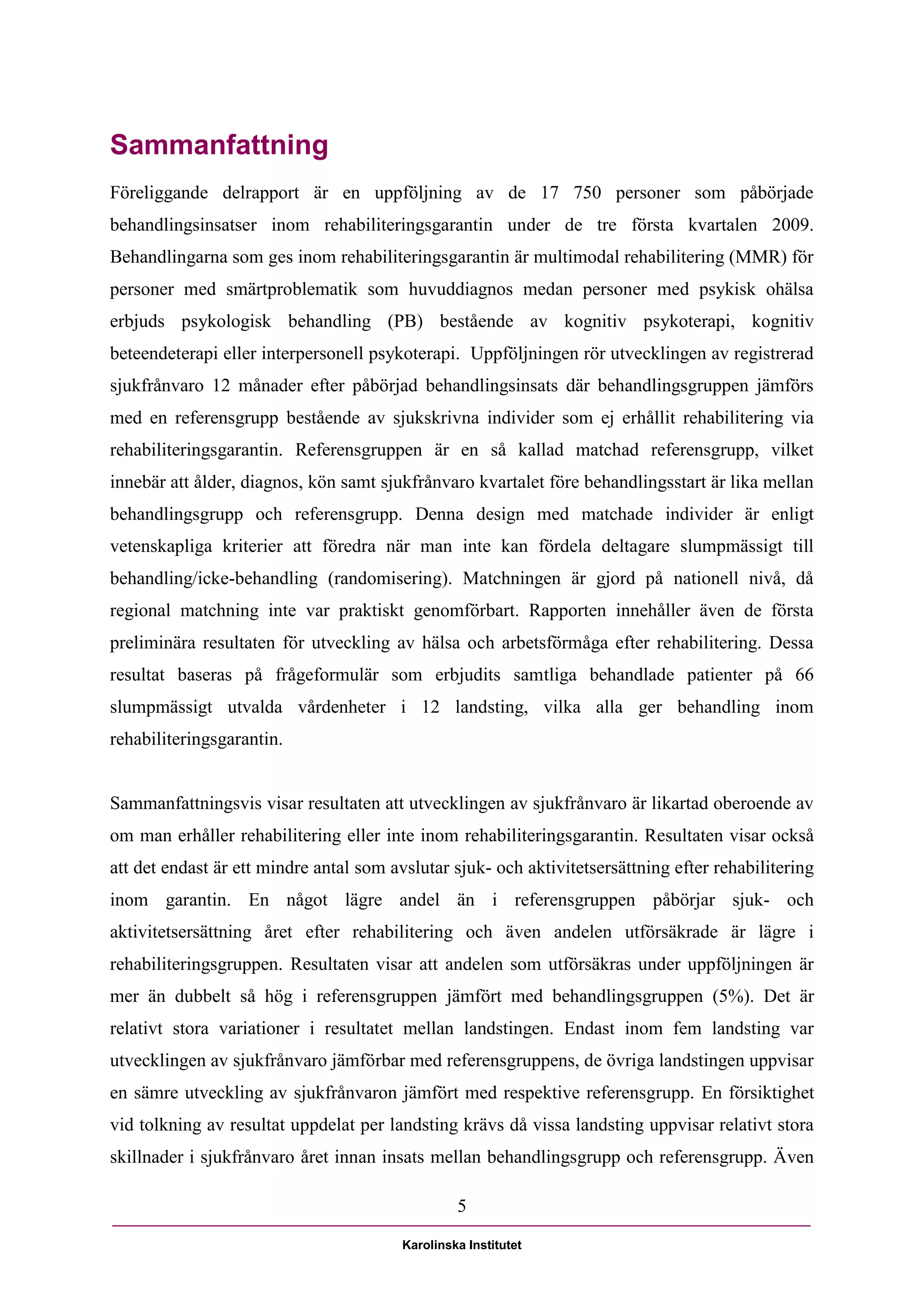 Sammanfattning
Föreliggande delrapport är en uppföljning av de 17 750 personer som påbörjade
behandlingsinsatser inom rehabiliteringsgarantin under de tre första kvartalen 2009.
Behandlingarna som ges inom rehabiliteringsgarantin är multimodal rehabilitering (MMR) för
personer med smärtproblematik som huvuddiagnos medan personer med psykisk ohälsa
erbjuds psykologisk behandling (PB) bestående av kognitiv psykoterapi, kognitiv
beteendeterapi eller interpersonell psykoterapi. Uppföljningen rör utvecklingen av registrerad
sjukfrånvaro 12 månader efter påbörjad behandlingsinsats där behandlingsgruppen jämförs
med en referensgrupp bestående av sjukskrivna individer som ej erhållit rehabilitering via
rehabiliteringsgarantin. Referensgruppen är en så kallad matchad referensgrupp, vilket
innebär att ålder, diagnos, kön samt sjukfrånvaro kvartalet före behandlingsstart är lika mellan
behandlingsgrupp och referensgrupp. Denna design med matchade individer är enligt
vetenskapliga kriterier att föredra när man inte kan fördela deltagare slumpmässigt till
behandling/icke-behandling (randomisering). Matchningen är gjord på nationell nivå, då
regional matchning inte var praktiskt genomförbart. Rapporten innehåller även de första
preliminära resultaten för utveckling av hälsa och arbetsförmåga efter rehabilitering. Dessa
resultat baseras på frågeformulär som erbjudits samtliga behandlade patienter på 66
slumpmässigt utvalda vårdenheter i 12 landsting, vilka alla ger behandling inom
rehabiliteringsgarantin.


Sammanfattningsvis visar resultaten att utvecklingen av sjukfrånvaro är likartad oberoende av
om man erhåller rehabilitering eller inte inom rehabiliteringsgarantin. Resultaten visar också
att det endast är ett mindre antal som avslutar sjuk- och aktivitetsersättning efter rehabilitering
inom garantin. En något lägre andel än i referensgruppen påbörjar sjuk- och
aktivitetsersättning året efter rehabilitering och även andelen utförsäkrade är lägre i
rehabiliteringsgruppen. Resultaten visar att andelen som utförsäkras under uppföljningen är
mer än dubbelt så hög i referensgruppen jämfört med behandlingsgruppen (5%). Det är
relativt stora variationer i resultatet mellan landstingen. Endast inom fem landsting var
utvecklingen av sjukfrånvaro jämförbar med referensgruppens, de övriga landstingen uppvisar
en sämre utveckling av sjukfrånvaron jämfört med respektive referensgrupp. En försiktighet
vid tolkning av resultat uppdelat per landsting krävs då vissa landsting uppvisar relativt stora
skillnader i sjukfrånvaro året innan insats mellan behandlingsgrupp och referensgrupp. Även

                                                  5

                                         Karolinska Institutet
 