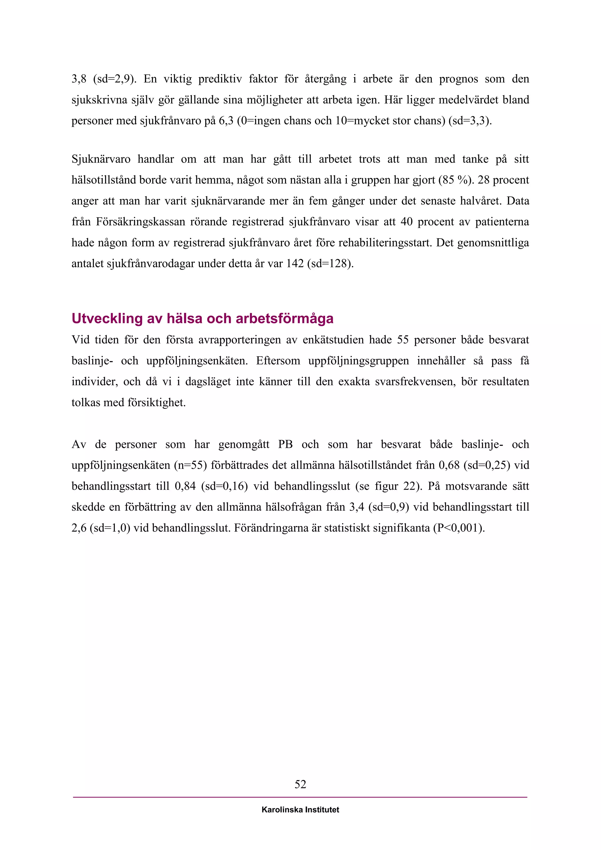 3,8 (sd=2,9). En viktig prediktiv faktor för återgång i arbete är den prognos som den
sjukskrivna själv gör gällande sina möjligheter att arbeta igen. Här ligger medelvärdet bland
personer med sjukfrånvaro på 6,3 (0=ingen chans och 10=mycket stor chans) (sd=3,3).


Sjuknärvaro handlar om att man har gått till arbetet trots att man med tanke på sitt
hälsotillstånd borde varit hemma, något som nästan alla i gruppen har gjort (85 %). 28 procent
anger att man har varit sjuknärvarande mer än fem gånger under det senaste halvåret. Data
från Försäkringskassan rörande registrerad sjukfrånvaro visar att 40 procent av patienterna
hade någon form av registrerad sjukfrånvaro året före rehabiliteringsstart. Det genomsnittliga
antalet sjukfrånvarodagar under detta år var 142 (sd=128).



Utveckling av hälsa och arbetsförmåga
Vid tiden för den första avrapporteringen av enkätstudien hade 55 personer både besvarat
baslinje- och uppföljningsenkäten. Eftersom uppföljningsgruppen innehåller så pass få
individer, och då vi i dagsläget inte känner till den exakta svarsfrekvensen, bör resultaten
tolkas med försiktighet.


Av de personer som har genomgått PB och som har besvarat både baslinje- och
uppföljningsenkäten (n=55) förbättrades det allmänna hälsotillståndet från 0,68 (sd=0,25) vid
behandlingsstart till 0,84 (sd=0,16) vid behandlingsslut (se figur 22). På motsvarande sätt
skedde en förbättring av den allmänna hälsofrågan från 3,4 (sd=0,9) vid behandlingsstart till
2,6 (sd=1,0) vid behandlingsslut. Förändringarna är statistiskt signifikanta (P<0,001).




                                               52

                                       Karolinska Institutet
 