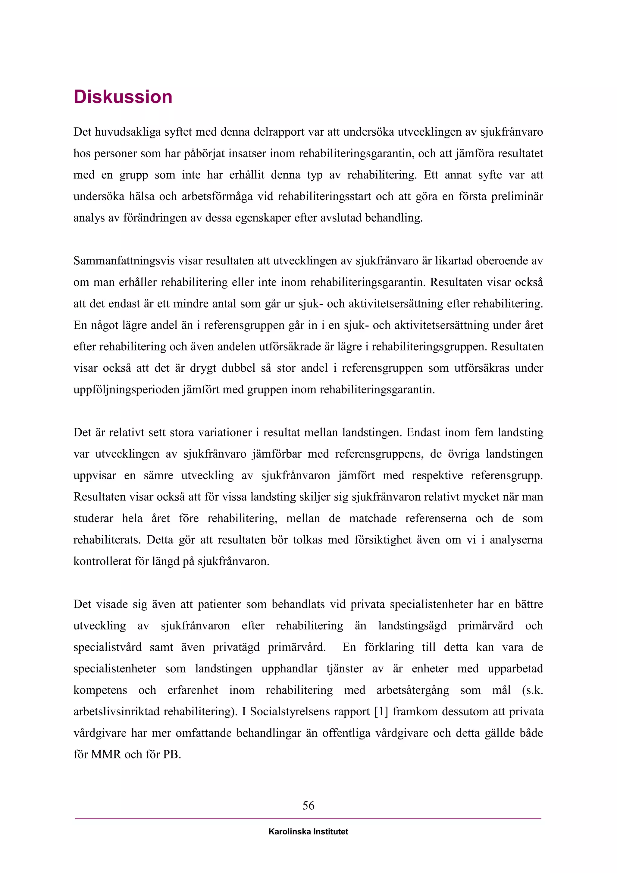 Diskussion
Det huvudsakliga syftet med denna delrapport var att undersöka utvecklingen av sjukfrånvaro
hos personer som har påbörjat insatser inom rehabiliteringsgarantin, och att jämföra resultatet
med en grupp som inte har erhållit denna typ av rehabilitering. Ett annat syfte var att
undersöka hälsa och arbetsförmåga vid rehabiliteringsstart och att göra en första preliminär
analys av förändringen av dessa egenskaper efter avslutad behandling.


Sammanfattningsvis visar resultaten att utvecklingen av sjukfrånvaro är likartad oberoende av
om man erhåller rehabilitering eller inte inom rehabiliteringsgarantin. Resultaten visar också
att det endast är ett mindre antal som går ur sjuk- och aktivitetsersättning efter rehabilitering.
En något lägre andel än i referensgruppen går in i en sjuk- och aktivitetsersättning under året
efter rehabilitering och även andelen utförsäkrade är lägre i rehabiliteringsgruppen. Resultaten
visar också att det är drygt dubbel så stor andel i referensgruppen som utförsäkras under
uppföljningsperioden jämfört med gruppen inom rehabiliteringsgarantin.


Det är relativt sett stora variationer i resultat mellan landstingen. Endast inom fem landsting
var utvecklingen av sjukfrånvaro jämförbar med referensgruppens, de övriga landstingen
uppvisar en sämre utveckling av sjukfrånvaron jämfört med respektive referensgrupp.
Resultaten visar också att för vissa landsting skiljer sig sjukfrånvaron relativt mycket när man
studerar hela året före rehabilitering, mellan de matchade referenserna och de som
rehabiliterats. Detta gör att resultaten bör tolkas med försiktighet även om vi i analyserna
kontrollerat för längd på sjukfrånvaron.


Det visade sig även att patienter som behandlats vid privata specialistenheter har en bättre
utveckling av sjukfrånvaron efter rehabilitering än landstingsägd primärvård och
specialistvård samt även privatägd primärvård.             En förklaring till detta kan vara de
specialistenheter som landstingen upphandlar tjänster av är enheter med upparbetad
kompetens och erfarenhet inom rehabilitering med arbetsåtergång som mål (s.k.
arbetslivsinriktad rehabilitering). I Socialstyrelsens rapport [1] framkom dessutom att privata
vårdgivare har mer omfattande behandlingar än offentliga vårdgivare och detta gällde både
för MMR och för PB.



                                                56

                                        Karolinska Institutet
 