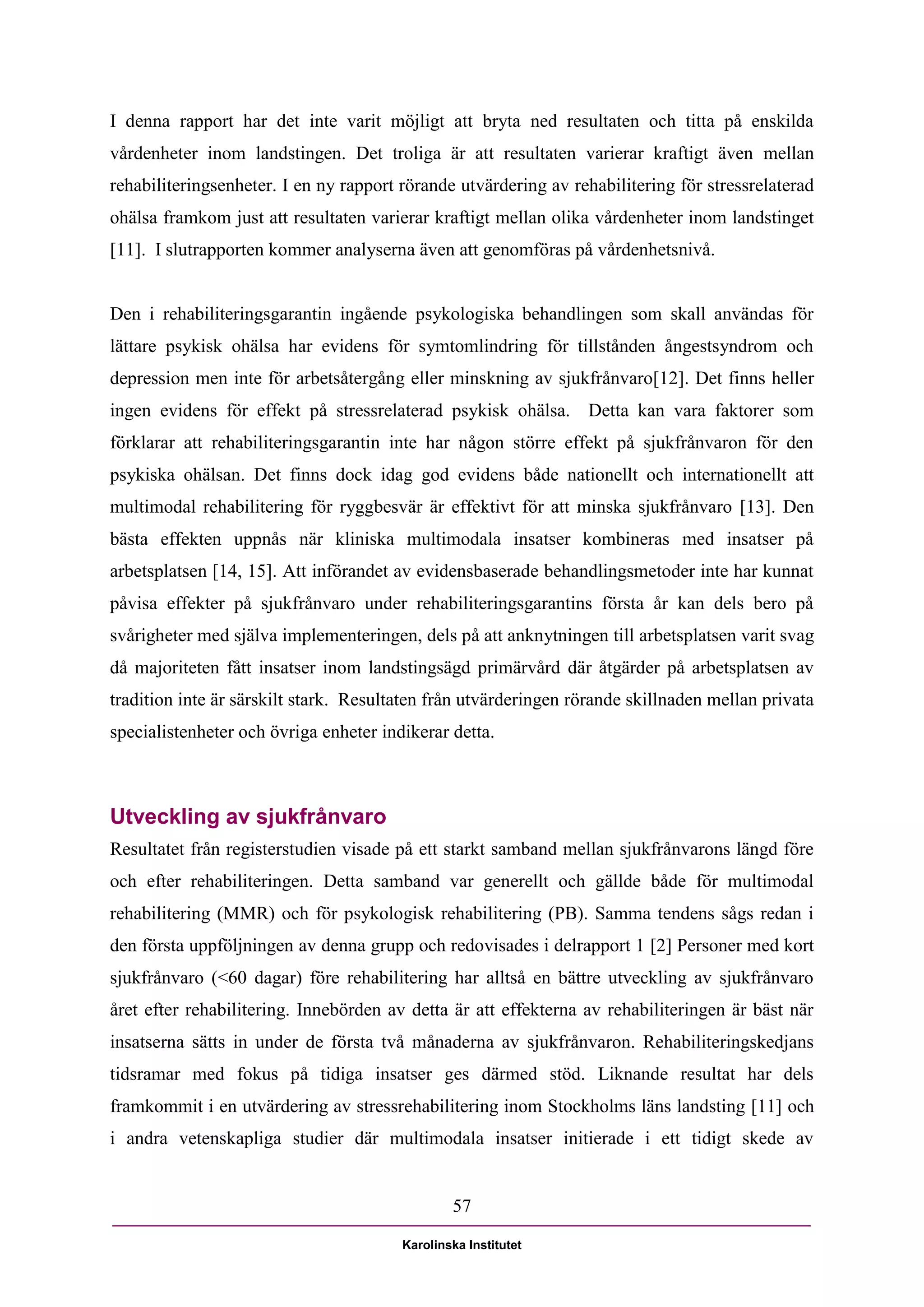 I denna rapport har det inte varit möjligt att bryta ned resultaten och titta på enskilda
vårdenheter inom landstingen. Det troliga är att resultaten varierar kraftigt även mellan
rehabiliteringsenheter. I en ny rapport rörande utvärdering av rehabilitering för stressrelaterad
ohälsa framkom just att resultaten varierar kraftigt mellan olika vårdenheter inom landstinget
[11]. I slutrapporten kommer analyserna även att genomföras på vårdenhetsnivå.


Den i rehabiliteringsgarantin ingående psykologiska behandlingen som skall användas för
lättare psykisk ohälsa har evidens för symtomlindring för tillstånden ångestsyndrom och
depression men inte för arbetsåtergång eller minskning av sjukfrånvaro[12]. Det finns heller
ingen evidens för effekt på stressrelaterad psykisk ohälsa. Detta kan vara faktorer som
förklarar att rehabiliteringsgarantin inte har någon större effekt på sjukfrånvaron för den
psykiska ohälsan. Det finns dock idag god evidens både nationellt och internationellt att
multimodal rehabilitering för ryggbesvär är effektivt för att minska sjukfrånvaro [13]. Den
bästa effekten uppnås när kliniska multimodala insatser kombineras med insatser på
arbetsplatsen [14, 15]. Att införandet av evidensbaserade behandlingsmetoder inte har kunnat
påvisa effekter på sjukfrånvaro under rehabiliteringsgarantins första år kan dels bero på
svårigheter med själva implementeringen, dels på att anknytningen till arbetsplatsen varit svag
då majoriteten fått insatser inom landstingsägd primärvård där åtgärder på arbetsplatsen av
tradition inte är särskilt stark. Resultaten från utvärderingen rörande skillnaden mellan privata
specialistenheter och övriga enheter indikerar detta.



Utveckling av sjukfrånvaro
Resultatet från registerstudien visade på ett starkt samband mellan sjukfrånvarons längd före
och efter rehabiliteringen. Detta samband var generellt och gällde både för multimodal
rehabilitering (MMR) och för psykologisk rehabilitering (PB). Samma tendens sågs redan i
den första uppföljningen av denna grupp och redovisades i delrapport 1 [2] Personer med kort
sjukfrånvaro (<60 dagar) före rehabilitering har alltså en bättre utveckling av sjukfrånvaro
året efter rehabilitering. Innebörden av detta är att effekterna av rehabiliteringen är bäst när
insatserna sätts in under de första två månaderna av sjukfrånvaron. Rehabiliteringskedjans
tidsramar med fokus på tidiga insatser ges därmed stöd. Liknande resultat har dels
framkommit i en utvärdering av stressrehabilitering inom Stockholms läns landsting [11] och
i andra vetenskapliga studier där multimodala insatser initierade i ett tidigt skede av


                                                57

                                        Karolinska Institutet
 