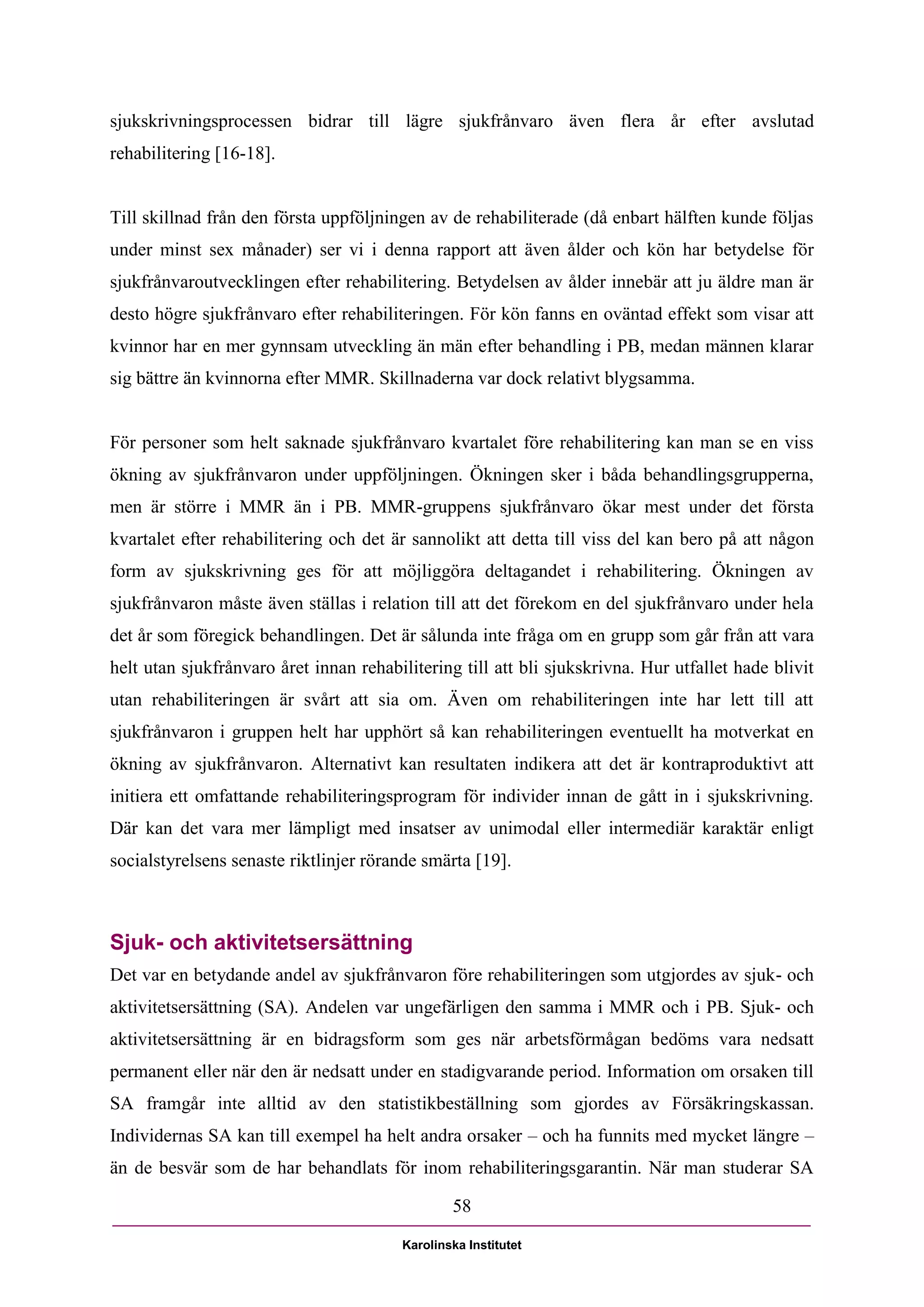 sjukskrivningsprocessen bidrar till lägre sjukfrånvaro även flera år efter avslutad
rehabilitering [16-18].


Till skillnad från den första uppföljningen av de rehabiliterade (då enbart hälften kunde följas
under minst sex månader) ser vi i denna rapport att även ålder och kön har betydelse för
sjukfrånvaroutvecklingen efter rehabilitering. Betydelsen av ålder innebär att ju äldre man är
desto högre sjukfrånvaro efter rehabiliteringen. För kön fanns en oväntad effekt som visar att
kvinnor har en mer gynnsam utveckling än män efter behandling i PB, medan männen klarar
sig bättre än kvinnorna efter MMR. Skillnaderna var dock relativt blygsamma.


För personer som helt saknade sjukfrånvaro kvartalet före rehabilitering kan man se en viss
ökning av sjukfrånvaron under uppföljningen. Ökningen sker i båda behandlingsgrupperna,
men är större i MMR än i PB. MMR-gruppens sjukfrånvaro ökar mest under det första
kvartalet efter rehabilitering och det är sannolikt att detta till viss del kan bero på att någon
form av sjukskrivning ges för att möjliggöra deltagandet i rehabilitering. Ökningen av
sjukfrånvaron måste även ställas i relation till att det förekom en del sjukfrånvaro under hela
det år som föregick behandlingen. Det är sålunda inte fråga om en grupp som går från att vara
helt utan sjukfrånvaro året innan rehabilitering till att bli sjukskrivna. Hur utfallet hade blivit
utan rehabiliteringen är svårt att sia om. Även om rehabiliteringen inte har lett till att
sjukfrånvaron i gruppen helt har upphört så kan rehabiliteringen eventuellt ha motverkat en
ökning av sjukfrånvaron. Alternativt kan resultaten indikera att det är kontraproduktivt att
initiera ett omfattande rehabiliteringsprogram för individer innan de gått in i sjukskrivning.
Där kan det vara mer lämpligt med insatser av unimodal eller intermediär karaktär enligt
socialstyrelsens senaste riktlinjer rörande smärta [19].



Sjuk- och aktivitetsersättning
Det var en betydande andel av sjukfrånvaron före rehabiliteringen som utgjordes av sjuk- och
aktivitetsersättning (SA). Andelen var ungefärligen den samma i MMR och i PB. Sjuk- och
aktivitetsersättning är en bidragsform som ges när arbetsförmågan bedöms vara nedsatt
permanent eller när den är nedsatt under en stadigvarande period. Information om orsaken till
SA framgår inte alltid av den statistikbeställning som gjordes av Försäkringskassan.
Individernas SA kan till exempel ha helt andra orsaker – och ha funnits med mycket längre –
än de besvär som de har behandlats för inom rehabiliteringsgarantin. När man studerar SA

                                                 58

                                         Karolinska Institutet
 