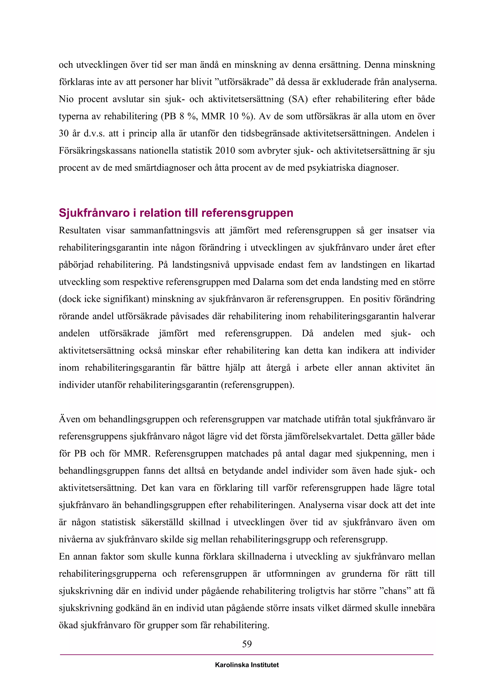 och utvecklingen över tid ser man ändå en minskning av denna ersättning. Denna minskning
förklaras inte av att personer har blivit ”utförsäkrade” då dessa är exkluderade från analyserna.
Nio procent avslutar sin sjuk- och aktivitetsersättning (SA) efter rehabilitering efter både
typerna av rehabilitering (PB 8 %, MMR 10 %). Av de som utförsäkras är alla utom en över
30 år d.v.s. att i princip alla är utanför den tidsbegränsade aktivitetsersättningen. Andelen i
Försäkringskassans nationella statistik 2010 som avbryter sjuk- och aktivitetsersättning är sju
procent av de med smärtdiagnoser och åtta procent av de med psykiatriska diagnoser.



Sjukfrånvaro i relation till referensgruppen
Resultaten visar sammanfattningsvis att jämfört med referensgruppen så ger insatser via
rehabiliteringsgarantin inte någon förändring i utvecklingen av sjukfrånvaro under året efter
påbörjad rehabilitering. På landstingsnivå uppvisade endast fem av landstingen en likartad
utveckling som respektive referensgruppen med Dalarna som det enda landsting med en större
(dock icke signifikant) minskning av sjukfrånvaron är referensgruppen. En positiv förändring
rörande andel utförsäkrade påvisades där rehabilitering inom rehabiliteringsgarantin halverar
andelen utförsäkrade jämfört med referensgruppen. Då andelen med sjuk- och
aktivitetsersättning också minskar efter rehabilitering kan detta kan indikera att individer
inom rehabiliteringsgarantin får bättre hjälp att återgå i arbete eller annan aktivitet än
individer utanför rehabiliteringsgarantin (referensgruppen).


Även om behandlingsgruppen och referensgruppen var matchade utifrån total sjukfrånvaro är
referensgruppens sjukfrånvaro något lägre vid det första jämförelsekvartalet. Detta gäller både
för PB och för MMR. Referensgruppen matchades på antal dagar med sjukpenning, men i
behandlingsgruppen fanns det alltså en betydande andel individer som även hade sjuk- och
aktivitetsersättning. Det kan vara en förklaring till varför referensgruppen hade lägre total
sjukfrånvaro än behandlingsgruppen efter rehabiliteringen. Analyserna visar dock att det inte
är någon statistisk säkerställd skillnad i utvecklingen över tid av sjukfrånvaro även om
nivåerna av sjukfrånvaro skilde sig mellan rehabiliteringsgrupp och referensgrupp.
En annan faktor som skulle kunna förklara skillnaderna i utveckling av sjukfrånvaro mellan
rehabiliteringsgrupperna och referensgruppen är utformningen av grunderna för rätt till
sjukskrivning där en individ under pågående rehabilitering troligtvis har större ”chans” att få
sjukskrivning godkänd än en individ utan pågående större insats vilket därmed skulle innebära
ökad sjukfrånvaro för grupper som får rehabilitering.
                                                59

                                        Karolinska Institutet
 