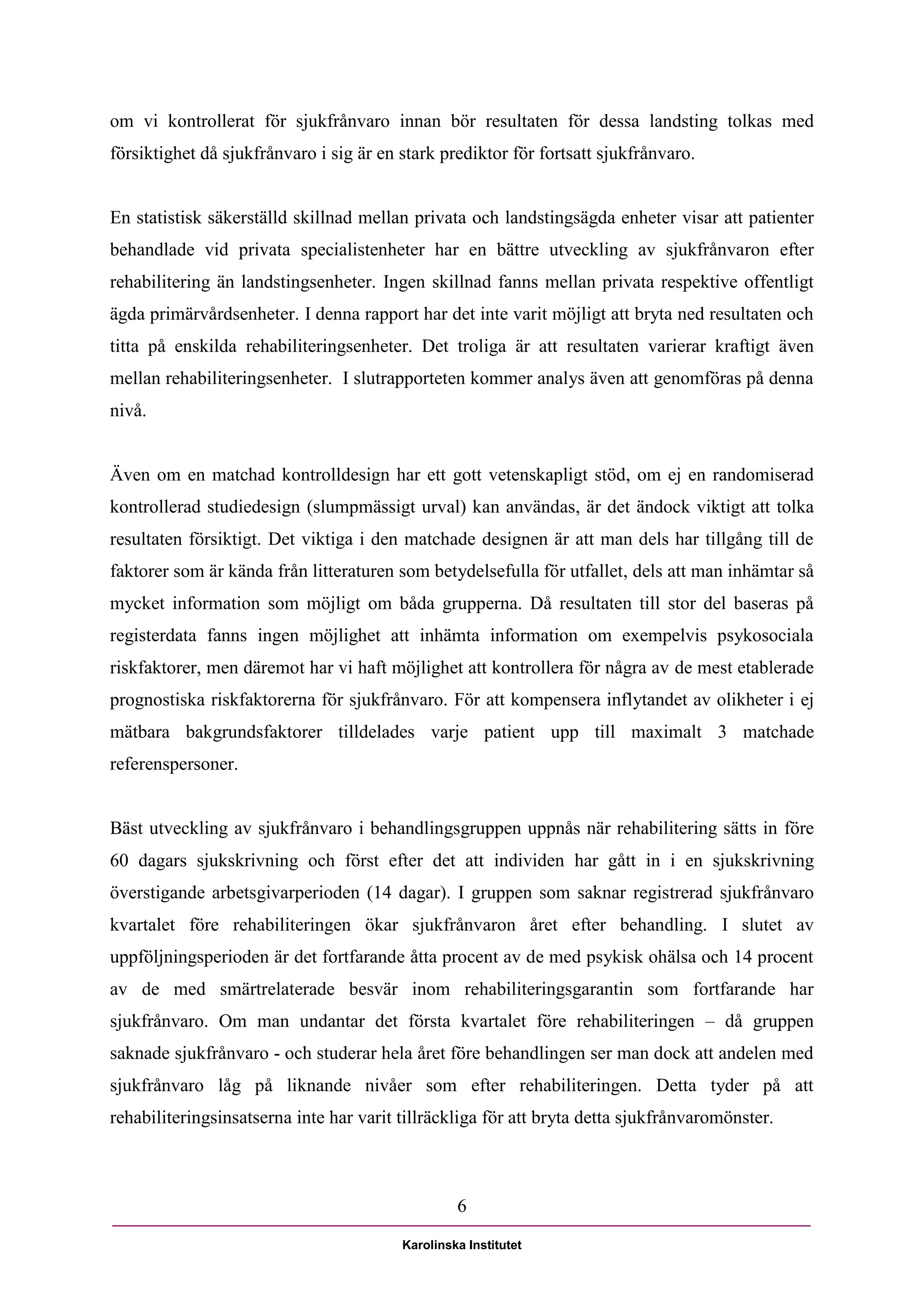om vi kontrollerat för sjukfrånvaro innan bör resultaten för dessa landsting tolkas med
försiktighet då sjukfrånvaro i sig är en stark prediktor för fortsatt sjukfrånvaro.


En statistisk säkerställd skillnad mellan privata och landstingsägda enheter visar att patienter
behandlade vid privata specialistenheter har en bättre utveckling av sjukfrånvaron efter
rehabilitering än landstingsenheter. Ingen skillnad fanns mellan privata respektive offentligt
ägda primärvårdsenheter. I denna rapport har det inte varit möjligt att bryta ned resultaten och
titta på enskilda rehabiliteringsenheter. Det troliga är att resultaten varierar kraftigt även
mellan rehabiliteringsenheter. I slutrapporteten kommer analys även att genomföras på denna
nivå.


Även om en matchad kontrolldesign har ett gott vetenskapligt stöd, om ej en randomiserad
kontrollerad studiedesign (slumpmässigt urval) kan användas, är det ändock viktigt att tolka
resultaten försiktigt. Det viktiga i den matchade designen är att man dels har tillgång till de
faktorer som är kända från litteraturen som betydelsefulla för utfallet, dels att man inhämtar så
mycket information som möjligt om båda grupperna. Då resultaten till stor del baseras på
registerdata fanns ingen möjlighet att inhämta information om exempelvis psykosociala
riskfaktorer, men däremot har vi haft möjlighet att kontrollera för några av de mest etablerade
prognostiska riskfaktorerna för sjukfrånvaro. För att kompensera inflytandet av olikheter i ej
mätbara bakgrundsfaktorer tilldelades varje patient upp till maximalt 3 matchade
referenspersoner.


Bäst utveckling av sjukfrånvaro i behandlingsgruppen uppnås när rehabilitering sätts in före
60 dagars sjukskrivning och först efter det att individen har gått in i en sjukskrivning
överstigande arbetsgivarperioden (14 dagar). I gruppen som saknar registrerad sjukfrånvaro
kvartalet före rehabiliteringen ökar sjukfrånvaron året efter behandling. I slutet av
uppföljningsperioden är det fortfarande åtta procent av de med psykisk ohälsa och 14 procent
av de med smärtrelaterade besvär inom rehabiliteringsgarantin som fortfarande har
sjukfrånvaro. Om man undantar det första kvartalet före rehabiliteringen – då gruppen
saknade sjukfrånvaro - och studerar hela året före behandlingen ser man dock att andelen med
sjukfrånvaro låg på liknande nivåer som efter rehabiliteringen. Detta tyder på att
rehabiliteringsinsatserna inte har varit tillräckliga för att bryta detta sjukfrånvaromönster.



                                                  6

                                         Karolinska Institutet
 