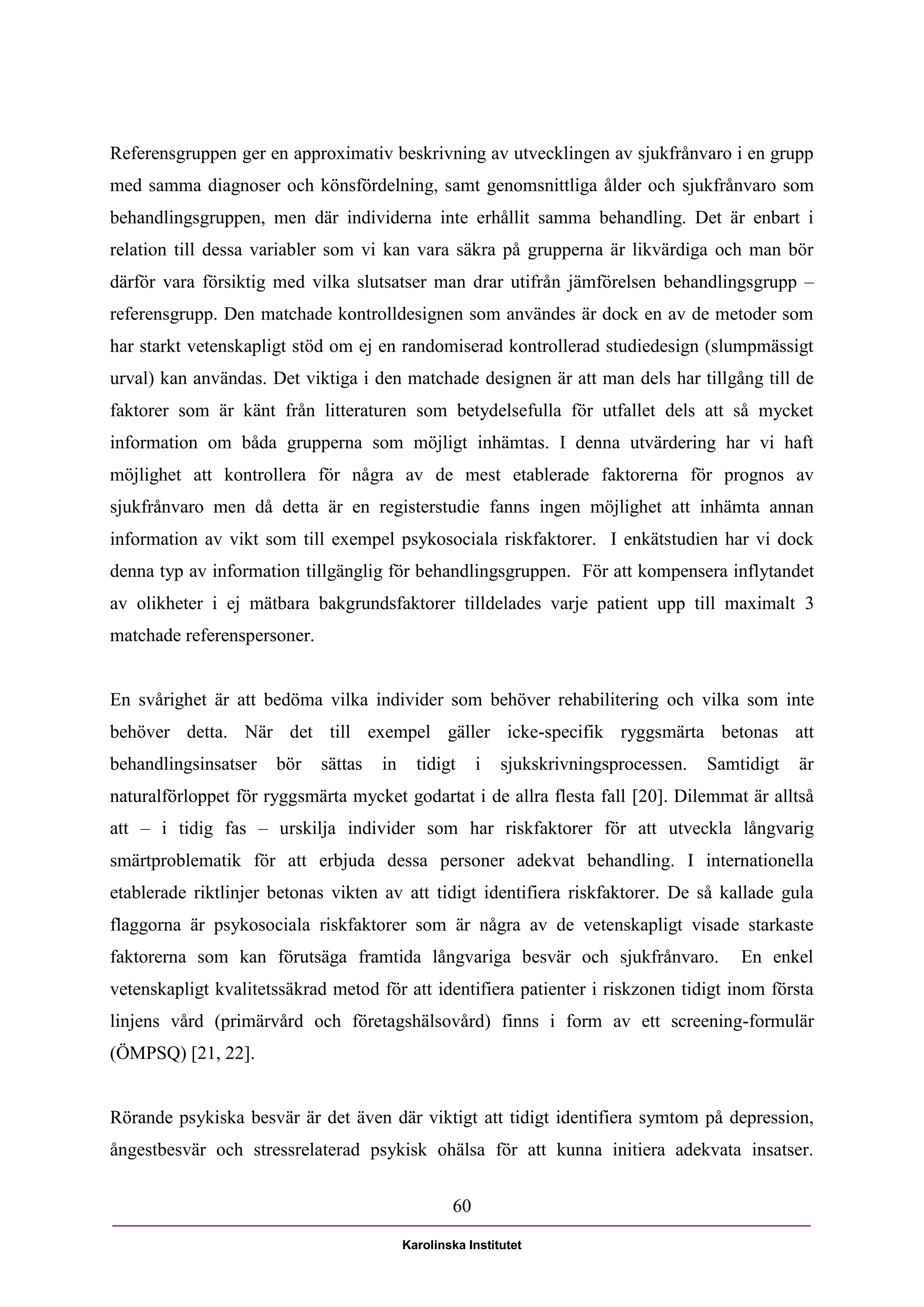 Referensgruppen ger en approximativ beskrivning av utvecklingen av sjukfrånvaro i en grupp
med samma diagnoser och könsfördelning, samt genomsnittliga ålder och sjukfrånvaro som
behandlingsgruppen, men där individerna inte erhållit samma behandling. Det är enbart i
relation till dessa variabler som vi kan vara säkra på grupperna är likvärdiga och man bör
därför vara försiktig med vilka slutsatser man drar utifrån jämförelsen behandlingsgrupp –
referensgrupp. Den matchade kontrolldesignen som användes är dock en av de metoder som
har starkt vetenskapligt stöd om ej en randomiserad kontrollerad studiedesign (slumpmässigt
urval) kan användas. Det viktiga i den matchade designen är att man dels har tillgång till de
faktorer som är känt från litteraturen som betydelsefulla för utfallet dels att så mycket
information om båda grupperna som möjligt inhämtas. I denna utvärdering har vi haft
möjlighet att kontrollera för några av de mest etablerade faktorerna för prognos av
sjukfrånvaro men då detta är en registerstudie fanns ingen möjlighet att inhämta annan
information av vikt som till exempel psykosociala riskfaktorer. I enkätstudien har vi dock
denna typ av information tillgänglig för behandlingsgruppen. För att kompensera inflytandet
av olikheter i ej mätbara bakgrundsfaktorer tilldelades varje patient upp till maximalt 3
matchade referenspersoner.


En svårighet är att bedöma vilka individer som behöver rehabilitering och vilka som inte
behöver detta. När det till exempel gäller icke-specifik ryggsmärta betonas att
behandlingsinsatser   bör    sättas   in     tidigt     i   sjukskrivningsprocessen.   Samtidigt   är
naturalförloppet för ryggsmärta mycket godartat i de allra flesta fall [20]. Dilemmat är alltså
att – i tidig fas – urskilja individer som har riskfaktorer för att utveckla långvarig
smärtproblematik för att erbjuda dessa personer adekvat behandling. I internationella
etablerade riktlinjer betonas vikten av att tidigt identifiera riskfaktorer. De så kallade gula
flaggorna är psykosociala riskfaktorer som är några av de vetenskapligt visade starkaste
faktorerna som kan förutsäga framtida långvariga besvär och sjukfrånvaro.                  En enkel
vetenskapligt kvalitetssäkrad metod för att identifiera patienter i riskzonen tidigt inom första
linjens vård (primärvård och företagshälsovård) finns i form av ett screening-formulär
(ÖMPSQ) [21, 22].


Rörande psykiska besvär är det även där viktigt att tidigt identifiera symtom på depression,
ångestbesvär och stressrelaterad psykisk ohälsa för att kunna initiera adekvata insatser.


                                                   60

                                           Karolinska Institutet
 