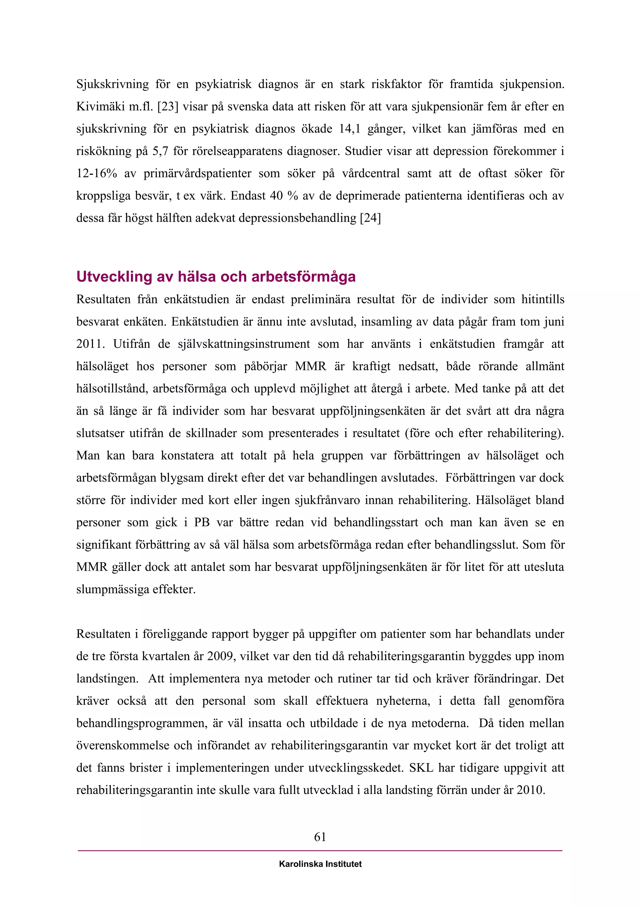 Sjukskrivning för en psykiatrisk diagnos är en stark riskfaktor för framtida sjukpension.
Kivimäki m.fl. [23] visar på svenska data att risken för att vara sjukpensionär fem år efter en
sjukskrivning för en psykiatrisk diagnos ökade 14,1 gånger, vilket kan jämföras med en
riskökning på 5,7 för rörelseapparatens diagnoser. Studier visar att depression förekommer i
12-16% av primärvårdspatienter som söker på vårdcentral samt att de oftast söker för
kroppsliga besvär, t ex värk. Endast 40 % av de deprimerade patienterna identifieras och av
dessa får högst hälften adekvat depressionsbehandling [24]



Utveckling av hälsa och arbetsförmåga
Resultaten från enkätstudien är endast preliminära resultat för de individer som hitintills
besvarat enkäten. Enkätstudien är ännu inte avslutad, insamling av data pågår fram tom juni
2011. Utifrån de självskattningsinstrument som har använts i enkätstudien framgår att
hälsoläget hos personer som påbörjar MMR är kraftigt nedsatt, både rörande allmänt
hälsotillstånd, arbetsförmåga och upplevd möjlighet att återgå i arbete. Med tanke på att det
än så länge är få individer som har besvarat uppföljningsenkäten är det svårt att dra några
slutsatser utifrån de skillnader som presenterades i resultatet (före och efter rehabilitering).
Man kan bara konstatera att totalt på hela gruppen var förbättringen av hälsoläget och
arbetsförmågan blygsam direkt efter det var behandlingen avslutades. Förbättringen var dock
större för individer med kort eller ingen sjukfrånvaro innan rehabilitering. Hälsoläget bland
personer som gick i PB var bättre redan vid behandlingsstart och man kan även se en
signifikant förbättring av så väl hälsa som arbetsförmåga redan efter behandlingsslut. Som för
MMR gäller dock att antalet som har besvarat uppföljningsenkäten är för litet för att utesluta
slumpmässiga effekter.


Resultaten i föreliggande rapport bygger på uppgifter om patienter som har behandlats under
de tre första kvartalen år 2009, vilket var den tid då rehabiliteringsgarantin byggdes upp inom
landstingen. Att implementera nya metoder och rutiner tar tid och kräver förändringar. Det
kräver också att den personal som skall effektuera nyheterna, i detta fall genomföra
behandlingsprogrammen, är väl insatta och utbildade i de nya metoderna. Då tiden mellan
överenskommelse och införandet av rehabiliteringsgarantin var mycket kort är det troligt att
det fanns brister i implementeringen under utvecklingsskedet. SKL har tidigare uppgivit att
rehabiliteringsgarantin inte skulle vara fullt utvecklad i alla landsting förrän under år 2010.


                                                 61

                                         Karolinska Institutet
 