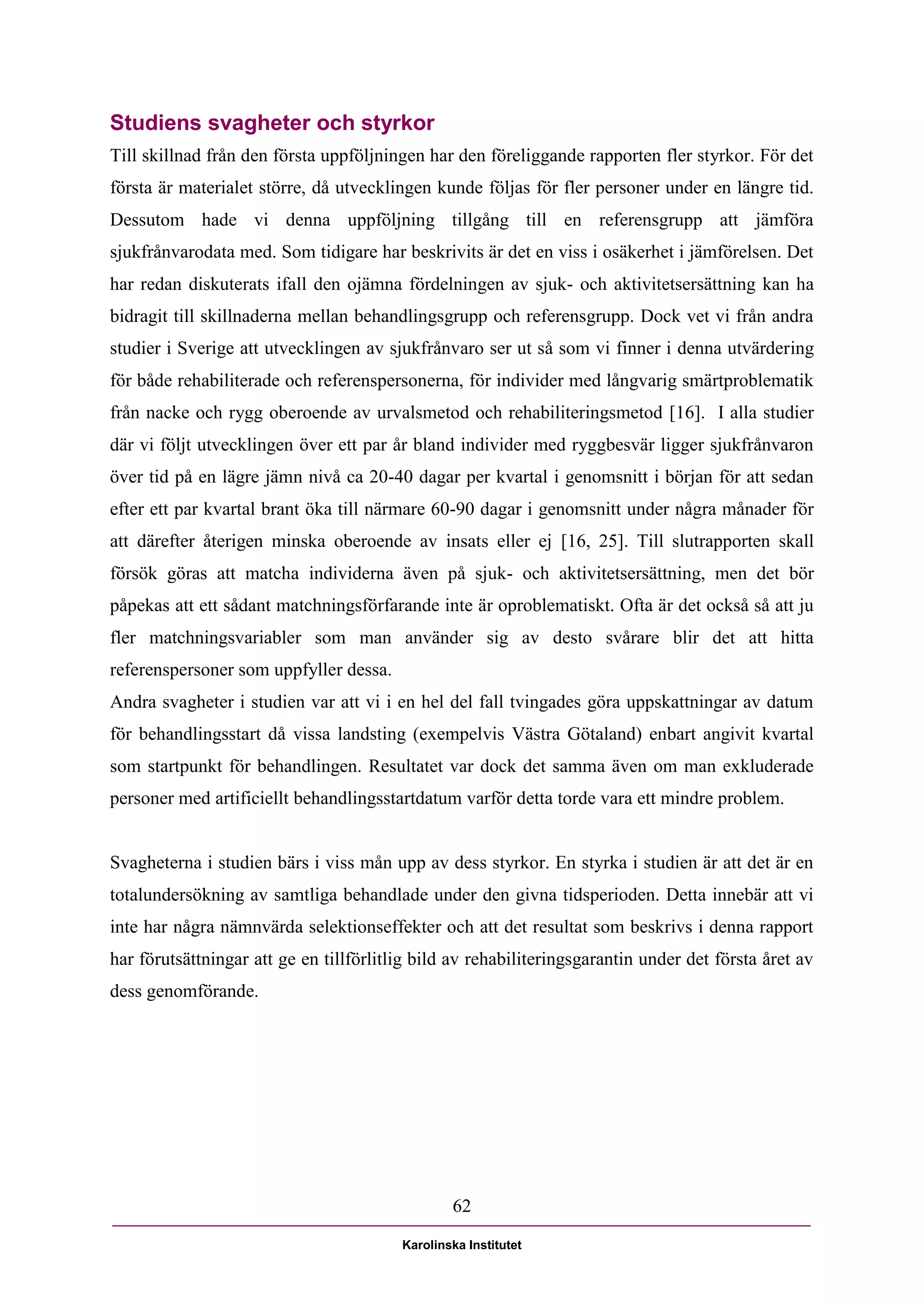 Studiens svagheter och styrkor
Till skillnad från den första uppföljningen har den föreliggande rapporten fler styrkor. För det
första är materialet större, då utvecklingen kunde följas för fler personer under en längre tid.
Dessutom hade vi denna uppföljning tillgång till en referensgrupp att jämföra
sjukfrånvarodata med. Som tidigare har beskrivits är det en viss i osäkerhet i jämförelsen. Det
har redan diskuterats ifall den ojämna fördelningen av sjuk- och aktivitetsersättning kan ha
bidragit till skillnaderna mellan behandlingsgrupp och referensgrupp. Dock vet vi från andra
studier i Sverige att utvecklingen av sjukfrånvaro ser ut så som vi finner i denna utvärdering
för både rehabiliterade och referenspersonerna, för individer med långvarig smärtproblematik
från nacke och rygg oberoende av urvalsmetod och rehabiliteringsmetod [16]. I alla studier
där vi följt utvecklingen över ett par år bland individer med ryggbesvär ligger sjukfrånvaron
över tid på en lägre jämn nivå ca 20-40 dagar per kvartal i genomsnitt i början för att sedan
efter ett par kvartal brant öka till närmare 60-90 dagar i genomsnitt under några månader för
att därefter återigen minska oberoende av insats eller ej [16, 25]. Till slutrapporten skall
försök göras att matcha individerna även på sjuk- och aktivitetsersättning, men det bör
påpekas att ett sådant matchningsförfarande inte är oproblematiskt. Ofta är det också så att ju
fler matchningsvariabler som man använder sig av desto svårare blir det att hitta
referenspersoner som uppfyller dessa.
Andra svagheter i studien var att vi i en hel del fall tvingades göra uppskattningar av datum
för behandlingsstart då vissa landsting (exempelvis Västra Götaland) enbart angivit kvartal
som startpunkt för behandlingen. Resultatet var dock det samma även om man exkluderade
personer med artificiellt behandlingsstartdatum varför detta torde vara ett mindre problem.


Svagheterna i studien bärs i viss mån upp av dess styrkor. En styrka i studien är att det är en
totalundersökning av samtliga behandlade under den givna tidsperioden. Detta innebär att vi
inte har några nämnvärda selektionseffekter och att det resultat som beskrivs i denna rapport
har förutsättningar att ge en tillförlitlig bild av rehabiliteringsgarantin under det första året av
dess genomförande.




                                                 62

                                         Karolinska Institutet
 