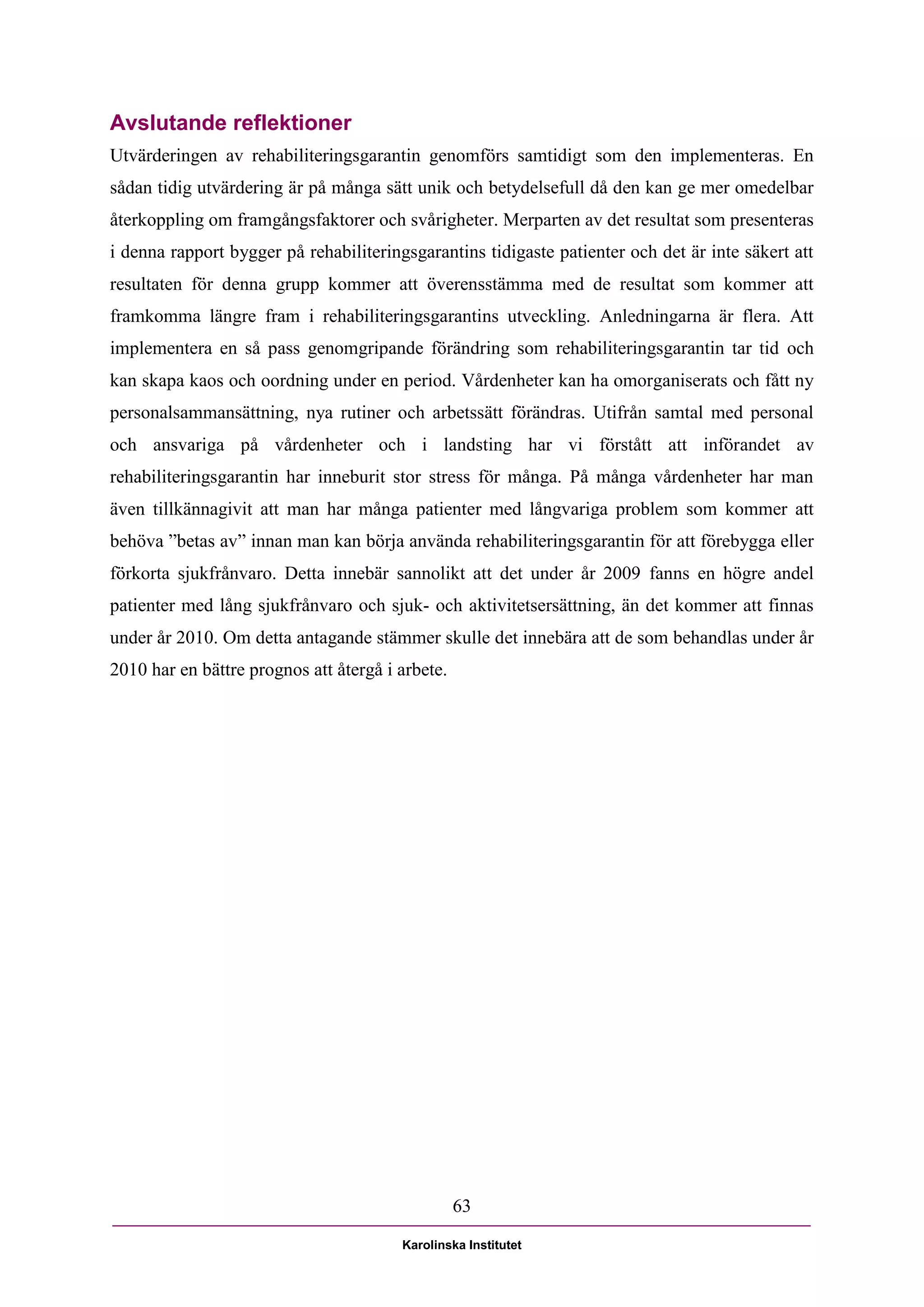 Avslutande reflektioner
Utvärderingen av rehabiliteringsgarantin genomförs samtidigt som den implementeras. En
sådan tidig utvärdering är på många sätt unik och betydelsefull då den kan ge mer omedelbar
återkoppling om framgångsfaktorer och svårigheter. Merparten av det resultat som presenteras
i denna rapport bygger på rehabiliteringsgarantins tidigaste patienter och det är inte säkert att
resultaten för denna grupp kommer att överensstämma med de resultat som kommer att
framkomma längre fram i rehabiliteringsgarantins utveckling. Anledningarna är flera. Att
implementera en så pass genomgripande förändring som rehabiliteringsgarantin tar tid och
kan skapa kaos och oordning under en period. Vårdenheter kan ha omorganiserats och fått ny
personalsammansättning, nya rutiner och arbetssätt förändras. Utifrån samtal med personal
och ansvariga på vårdenheter och i landsting har vi förstått att införandet av
rehabiliteringsgarantin har inneburit stor stress för många. På många vårdenheter har man
även tillkännagivit att man har många patienter med långvariga problem som kommer att
behöva ”betas av” innan man kan börja använda rehabiliteringsgarantin för att förebygga eller
förkorta sjukfrånvaro. Detta innebär sannolikt att det under år 2009 fanns en högre andel
patienter med lång sjukfrånvaro och sjuk- och aktivitetsersättning, än det kommer att finnas
under år 2010. Om detta antagande stämmer skulle det innebära att de som behandlas under år
2010 har en bättre prognos att återgå i arbete.




                                                  63

                                        Karolinska Institutet
 