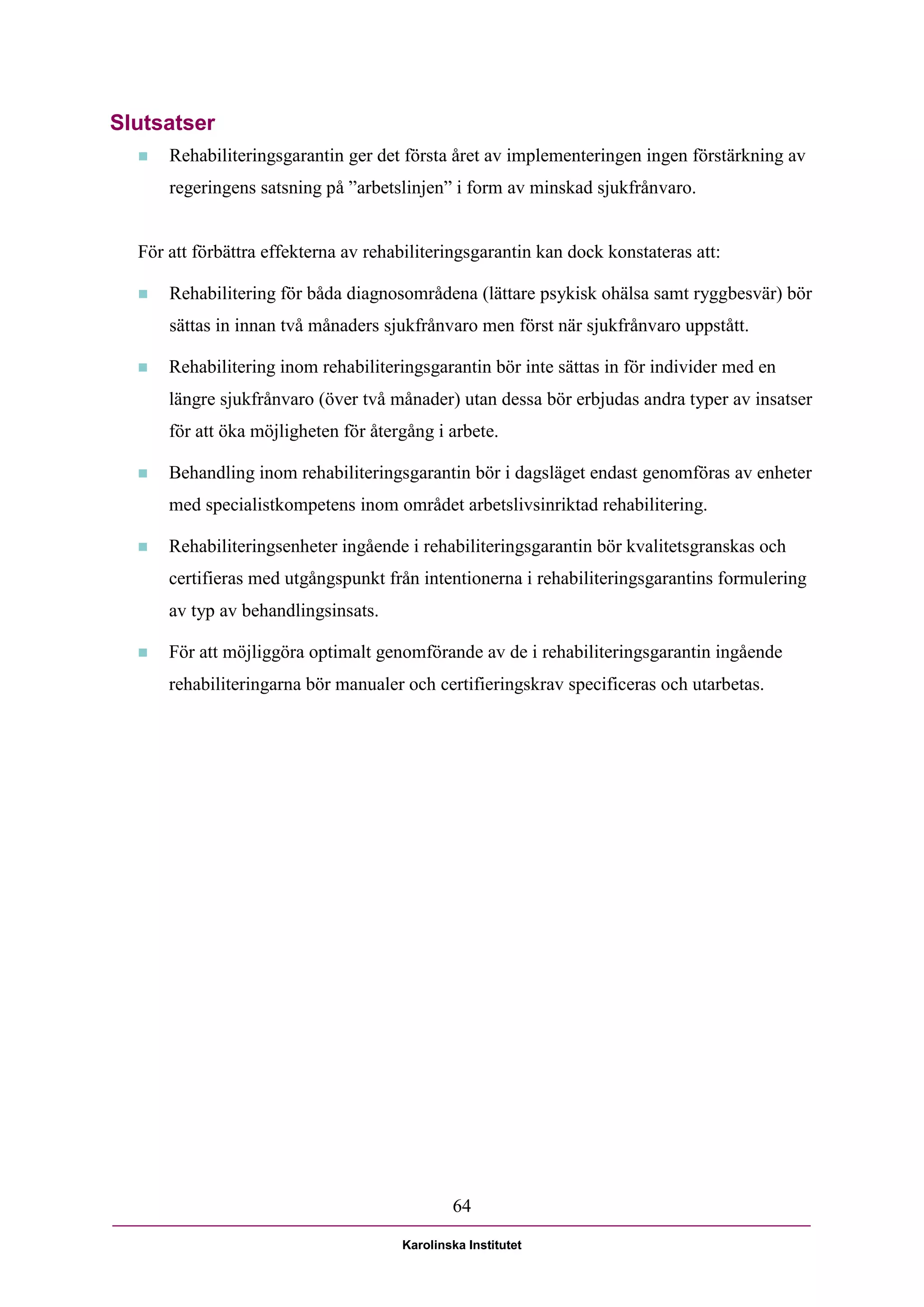 Slutsatser
     Rehabiliteringsgarantin ger det första året av implementeringen ingen förstärkning av
      regeringens satsning på ”arbetslinjen” i form av minskad sjukfrånvaro.


  För att förbättra effekterna av rehabiliteringsgarantin kan dock konstateras att:

     Rehabilitering för båda diagnosområdena (lättare psykisk ohälsa samt ryggbesvär) bör
      sättas in innan två månaders sjukfrånvaro men först när sjukfrånvaro uppstått.

     Rehabilitering inom rehabiliteringsgarantin bör inte sättas in för individer med en
      längre sjukfrånvaro (över två månader) utan dessa bör erbjudas andra typer av insatser
      för att öka möjligheten för återgång i arbete.

     Behandling inom rehabiliteringsgarantin bör i dagsläget endast genomföras av enheter
      med specialistkompetens inom området arbetslivsinriktad rehabilitering.

     Rehabiliteringsenheter ingående i rehabiliteringsgarantin bör kvalitetsgranskas och
      certifieras med utgångspunkt från intentionerna i rehabiliteringsgarantins formulering
      av typ av behandlingsinsats.

     För att möjliggöra optimalt genomförande av de i rehabiliteringsgarantin ingående
      rehabiliteringarna bör manualer och certifieringskrav specificeras och utarbetas.




                                              64

                                      Karolinska Institutet
 