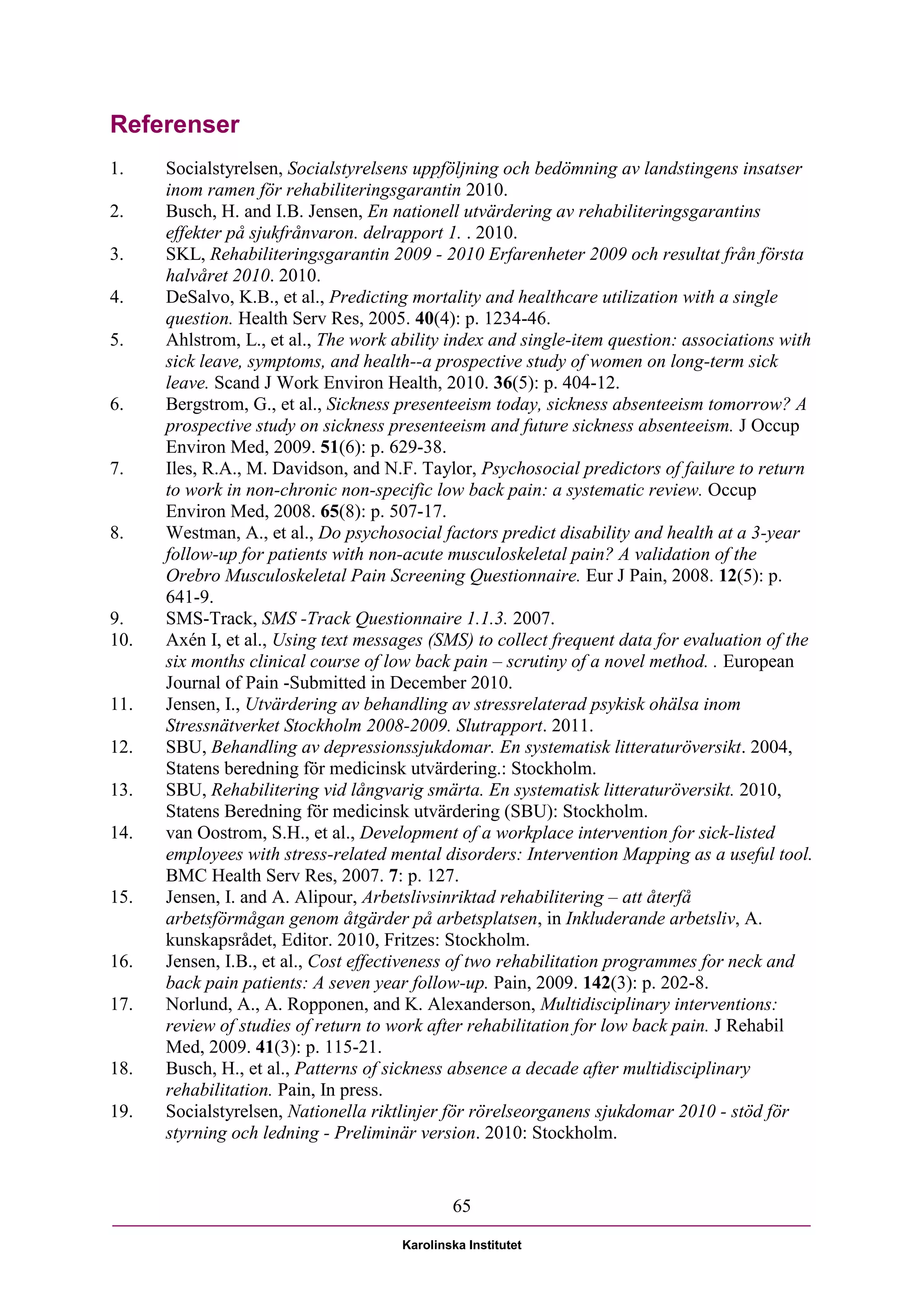 Referenser
1.    Socialstyrelsen, Socialstyrelsens uppföljning och bedömning av landstingens insatser
      inom ramen för rehabiliteringsgarantin 2010.
2.    Busch, H. and I.B. Jensen, En nationell utvärdering av rehabiliteringsgarantins
      effekter på sjukfrånvaron. delrapport 1. . 2010.
3.    SKL, Rehabiliteringsgarantin 2009 - 2010 Erfarenheter 2009 och resultat från första
      halvåret 2010. 2010.
4.    DeSalvo, K.B., et al., Predicting mortality and healthcare utilization with a single
      question. Health Serv Res, 2005. 40(4): p. 1234-46.
5.    Ahlstrom, L., et al., The work ability index and single-item question: associations with
      sick leave, symptoms, and health--a prospective study of women on long-term sick
      leave. Scand J Work Environ Health, 2010. 36(5): p. 404-12.
6.    Bergstrom, G., et al., Sickness presenteeism today, sickness absenteeism tomorrow? A
      prospective study on sickness presenteeism and future sickness absenteeism. J Occup
      Environ Med, 2009. 51(6): p. 629-38.
7.    Iles, R.A., M. Davidson, and N.F. Taylor, Psychosocial predictors of failure to return
      to work in non-chronic non-specific low back pain: a systematic review. Occup
      Environ Med, 2008. 65(8): p. 507-17.
8.    Westman, A., et al., Do psychosocial factors predict disability and health at a 3-year
      follow-up for patients with non-acute musculoskeletal pain? A validation of the
      Orebro Musculoskeletal Pain Screening Questionnaire. Eur J Pain, 2008. 12(5): p.
      641-9.
9.    SMS-Track, SMS -Track Questionnaire 1.1.3. 2007.
10.   Axén I, et al., Using text messages (SMS) to collect frequent data for evaluation of the
      six months clinical course of low back pain – scrutiny of a novel method. . European
      Journal of Pain -Submitted in December 2010.
11.   Jensen, I., Utvärdering av behandling av stressrelaterad psykisk ohälsa inom
      Stressnätverket Stockholm 2008-2009. Slutrapport. 2011.
12.   SBU, Behandling av depressionssjukdomar. En systematisk litteraturöversikt. 2004,
      Statens beredning för medicinsk utvärdering.: Stockholm.
13.   SBU, Rehabilitering vid långvarig smärta. En systematisk litteraturöversikt. 2010,
      Statens Beredning för medicinsk utvärdering (SBU): Stockholm.
14.   van Oostrom, S.H., et al., Development of a workplace intervention for sick-listed
      employees with stress-related mental disorders: Intervention Mapping as a useful tool.
      BMC Health Serv Res, 2007. 7: p. 127.
15.   Jensen, I. and A. Alipour, Arbetslivsinriktad rehabilitering – att återfå
      arbetsförmågan genom åtgärder på arbetsplatsen, in Inkluderande arbetsliv, A.
      kunskapsrådet, Editor. 2010, Fritzes: Stockholm.
16.   Jensen, I.B., et al., Cost effectiveness of two rehabilitation programmes for neck and
      back pain patients: A seven year follow-up. Pain, 2009. 142(3): p. 202-8.
17.   Norlund, A., A. Ropponen, and K. Alexanderson, Multidisciplinary interventions:
      review of studies of return to work after rehabilitation for low back pain. J Rehabil
      Med, 2009. 41(3): p. 115-21.
18.   Busch, H., et al., Patterns of sickness absence a decade after multidisciplinary
      rehabilitation. Pain, In press.
19.   Socialstyrelsen, Nationella riktlinjer för rörelseorganens sjukdomar 2010 - stöd för
      styrning och ledning - Preliminär version. 2010: Stockholm.


                                              65

                                      Karolinska Institutet
 