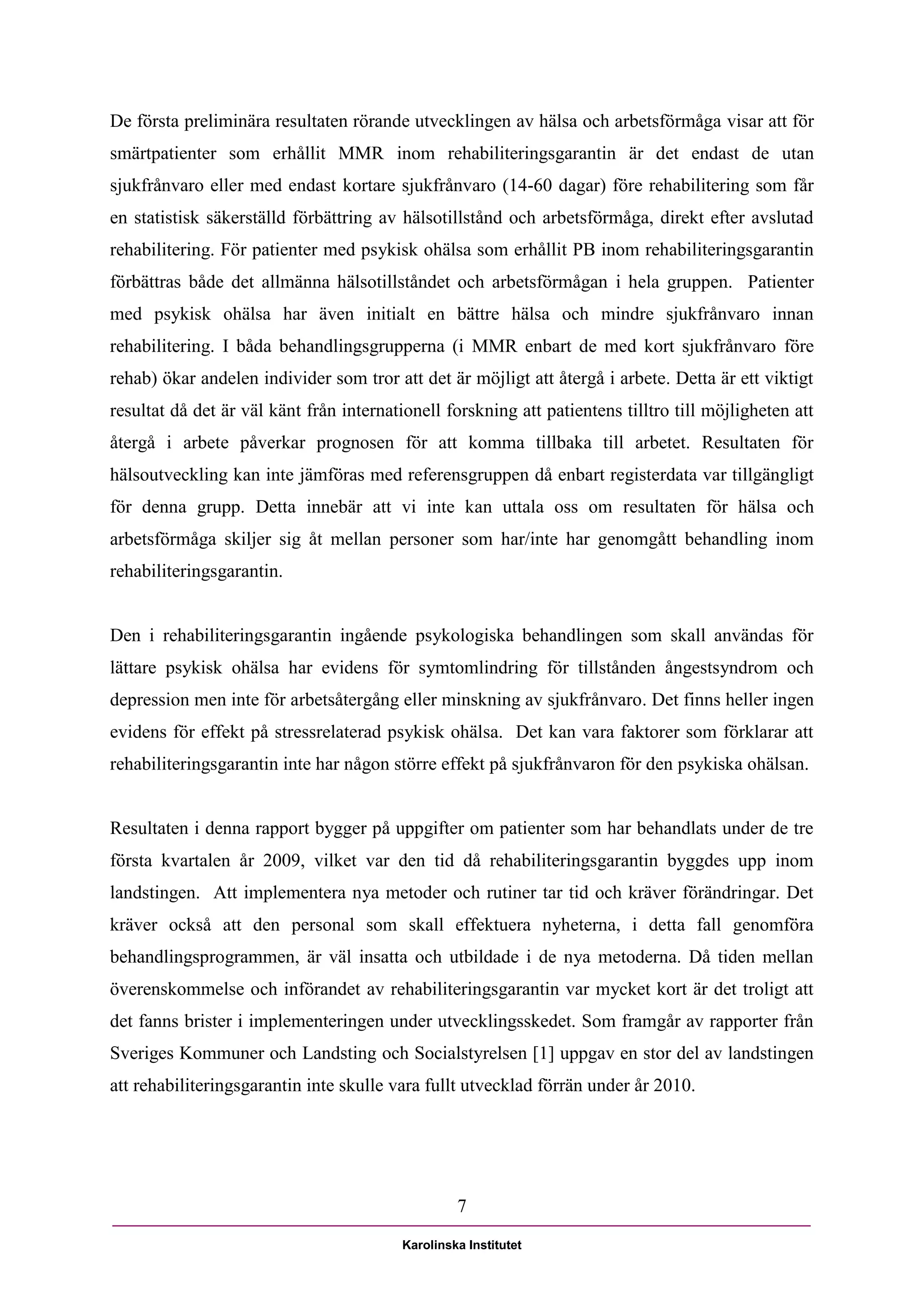 De första preliminära resultaten rörande utvecklingen av hälsa och arbetsförmåga visar att för
smärtpatienter som erhållit MMR inom rehabiliteringsgarantin är det endast de utan
sjukfrånvaro eller med endast kortare sjukfrånvaro (14-60 dagar) före rehabilitering som får
en statistisk säkerställd förbättring av hälsotillstånd och arbetsförmåga, direkt efter avslutad
rehabilitering. För patienter med psykisk ohälsa som erhållit PB inom rehabiliteringsgarantin
förbättras både det allmänna hälsotillståndet och arbetsförmågan i hela gruppen. Patienter
med psykisk ohälsa har även initialt en bättre hälsa och mindre sjukfrånvaro innan
rehabilitering. I båda behandlingsgrupperna (i MMR enbart de med kort sjukfrånvaro före
rehab) ökar andelen individer som tror att det är möjligt att återgå i arbete. Detta är ett viktigt
resultat då det är väl känt från internationell forskning att patientens tilltro till möjligheten att
återgå i arbete påverkar prognosen för att komma tillbaka till arbetet. Resultaten för
hälsoutveckling kan inte jämföras med referensgruppen då enbart registerdata var tillgängligt
för denna grupp. Detta innebär att vi inte kan uttala oss om resultaten för hälsa och
arbetsförmåga skiljer sig åt mellan personer som har/inte har genomgått behandling inom
rehabiliteringsgarantin.


Den i rehabiliteringsgarantin ingående psykologiska behandlingen som skall användas för
lättare psykisk ohälsa har evidens för symtomlindring för tillstånden ångestsyndrom och
depression men inte för arbetsåtergång eller minskning av sjukfrånvaro. Det finns heller ingen
evidens för effekt på stressrelaterad psykisk ohälsa. Det kan vara faktorer som förklarar att
rehabiliteringsgarantin inte har någon större effekt på sjukfrånvaron för den psykiska ohälsan.


Resultaten i denna rapport bygger på uppgifter om patienter som har behandlats under de tre
första kvartalen år 2009, vilket var den tid då rehabiliteringsgarantin byggdes upp inom
landstingen. Att implementera nya metoder och rutiner tar tid och kräver förändringar. Det
kräver också att den personal som skall effektuera nyheterna, i detta fall genomföra
behandlingsprogrammen, är väl insatta och utbildade i de nya metoderna. Då tiden mellan
överenskommelse och införandet av rehabiliteringsgarantin var mycket kort är det troligt att
det fanns brister i implementeringen under utvecklingsskedet. Som framgår av rapporter från
Sveriges Kommuner och Landsting och Socialstyrelsen [1] uppgav en stor del av landstingen
att rehabiliteringsgarantin inte skulle vara fullt utvecklad förrän under år 2010.




                                                  7

                                         Karolinska Institutet
 